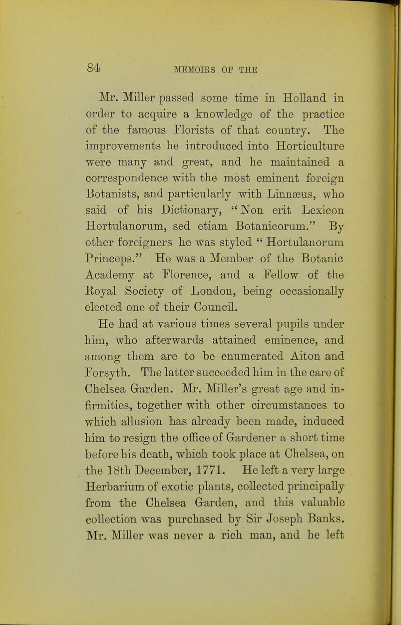 Mr. Miller passed some time in Holland in order to acquire a knowledge of the practice of the famous Florists of that country. The improvements he introduced into Horticulture were many and great, and he maintained a correspondence with the most eminent foreign Botanists, and particularly with Linnaeus, who said of his Dictionary,  ISTon erit Lexicon Hortulanorum, sed etiam Botanicorum. By other foreigners he was styled  Hortulanorum Princeps. He was a Member of the Botanic Academy at Florence, and a Fellow of the Royal Society of London, being occasionally elected one of their Council. He had at various times several pupils under him, who afterwards attained eminence, and among them are to be enumerated Alton and Forsyth. The latter succeeded him in the care of Chelsea Garden. Mr. Miller's great age and in- firmities, together with other circumstances to which allusion has already been made, induced him to resign the office of Gardener a short time before his death, which took place at Chelsea, on the 18th December, 1771. He left a very large Herbarium of exotic plants, collected principally from the Chelsea Garden, and this valuable collection was purchased by Sir Joseph Banks. Mr. Miller was never a rich man, and he left