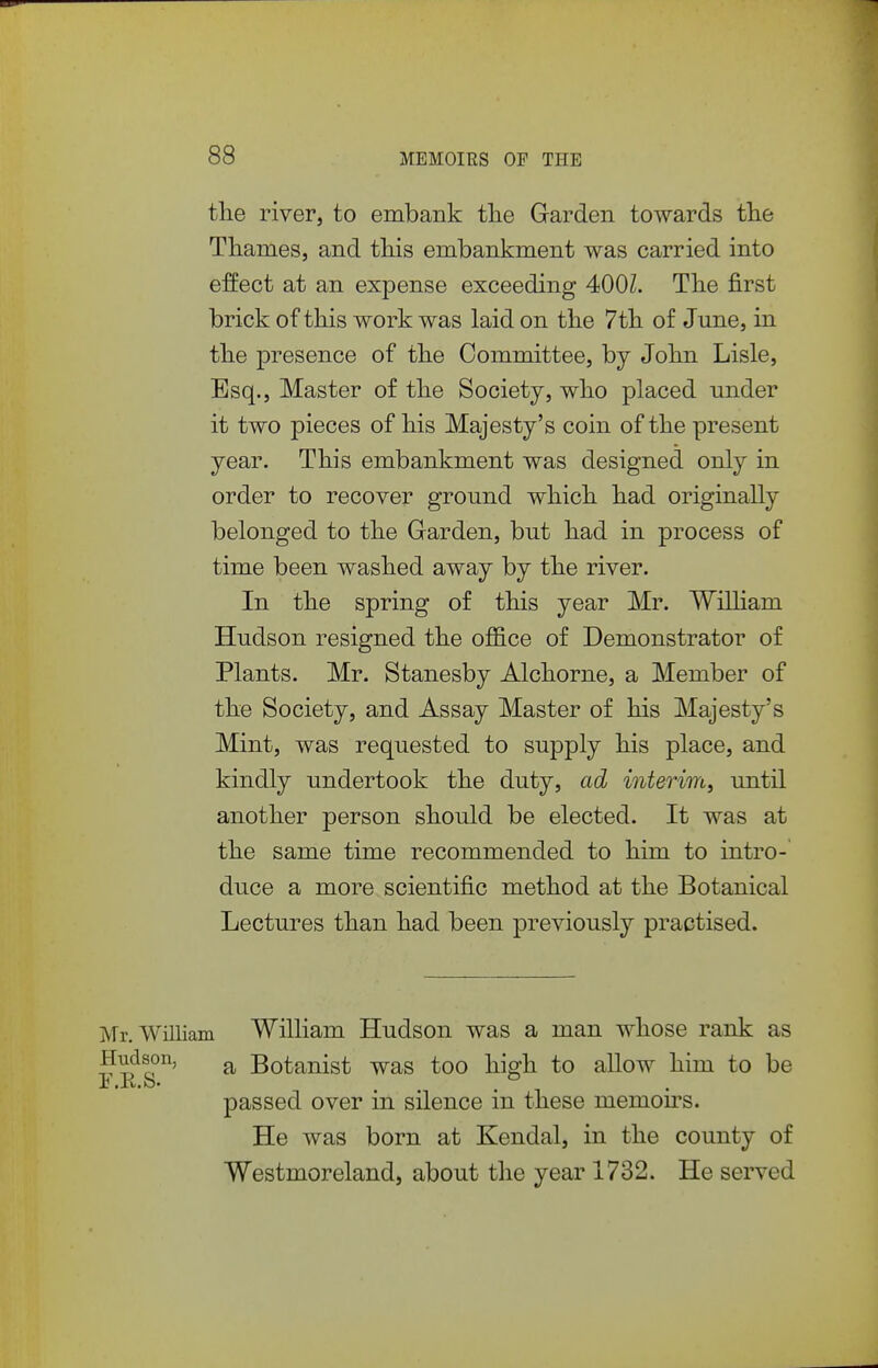 the river, to embank tlie Garden towards tlie Thames, and tliis embankment was carried into effect at an expense exceeding 400Z. The first brick of this work was laid on the 7th of June, in the presence of the Committee, by John Lisle, Esq., Master of the Society, who placed under it two pieces of his Majesty's coin of the present year. This embankment was designed only in order to recover ground which had originally belonged to the Garden, but had in process of time been washed away by the river. In the spring of this year Mr. William Hudson resigned the ojBSice of Demonstrator of Plants. Mr. Stanesby Alchorne, a Member of the Society, and Assay Master of his Majesty's Mint, was requested to supply his place, and kindly undertook the duty, ad interim, until another person should be elected. It was at the same time recommended to him to intro- duce a more scientific method at the Botanical Lectures than had been previously practised. Mr. William William Hudson was a man whose rank as Hudson, ^ Botanist was too high to allow him to be passed over in silence in these memoirs. He was born at Kendal, in the county of Westmoreland, about the year 1732. He served