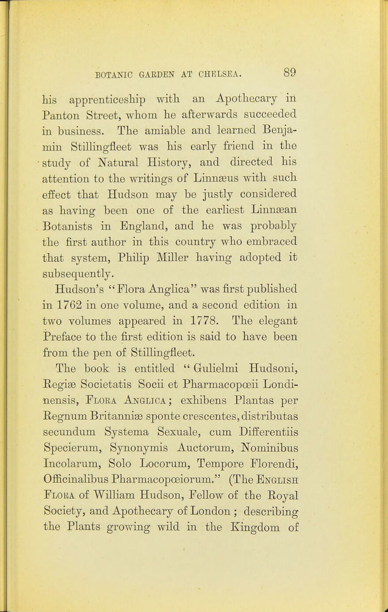 his apprenticesliip with, an Apothecary in Panton Street, whom he afterwards succeeded in business. The amiable and learned Benja- min Stillingfleet was his early friend in the study of Natural History, and directed his attention to the writings of Linnseus with such, effect that Hudson may be justly considered as having; been one of the earliest Linnsean Botanists in England, and he was probably the first author in this country who embraced that system, Philip Miller having adopted it subsequently. Hudson's Flora Anglica was first published in 1762 in one volume, and a second edition in two volumes appeared in 1778. The elegant Preface to the first edition is said to have been from the pen of Stillingfleet. The book is entitled  Gulielmi Hudsoni, Ilegi93 Societatis Socii et Pharmacopoeii Londi- nensis, Plora Anglica; exhibens Plantas per Regnum Britannige sponte crescentes, distributas secundum Systema Sexuale, cum Differentiis Specierum, Synonymis Auctorum, Nominibus Incolarum, Solo Locorum, Tempore Florendi, Officinalibus Pharmacopoeiorum. (The English Flora of William Hudson, Fellow of the Royal Society, and Apothecary of London; describing the Plants growing wild in the Kingdom of