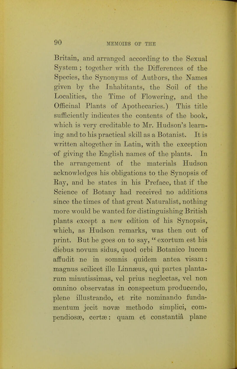 Britain, and arranged according to the Sexual System; together with the Differences of the Species, the Synonyms of Authors, the Names given by the Inhabitants, the Soil of the Localities, the Time of Flowering, and the Officinal Plants of Apothecaries.) This title sufficiently indicates the contents of the book, which is very creditable to Mr. Hudson's learn- ing and to his practical skill as a Botanist. It is written altogether in Latin, with the exception of giving the English names of the plants. In the arrangement of the materials Hudson acknowledges his obligations to the Synopsis of Ray, and he states in his Preface, that if the Science of Botany had received no additions since the times of that great Naturalist, nothing more would be wanted for distinguishing British plants except a new edition of his Synopsis, which, as Hudson remarks, was then out of print. But he goes on to say,  exortum est his diebus novum sidus, quod orbi Botanico lucem afPudit ne in somnis quidem antea visam: magnus scilicet ille Linnaeus, qui partes planta- rum minutissimas, vel prius neglectas, vel non omnino observatas in conspectum producendo, plene illustrando, et rite nominando fiinda- mentum jecit nov93 methodo simplici, com- pendiosae, certse: quam et constantia plane