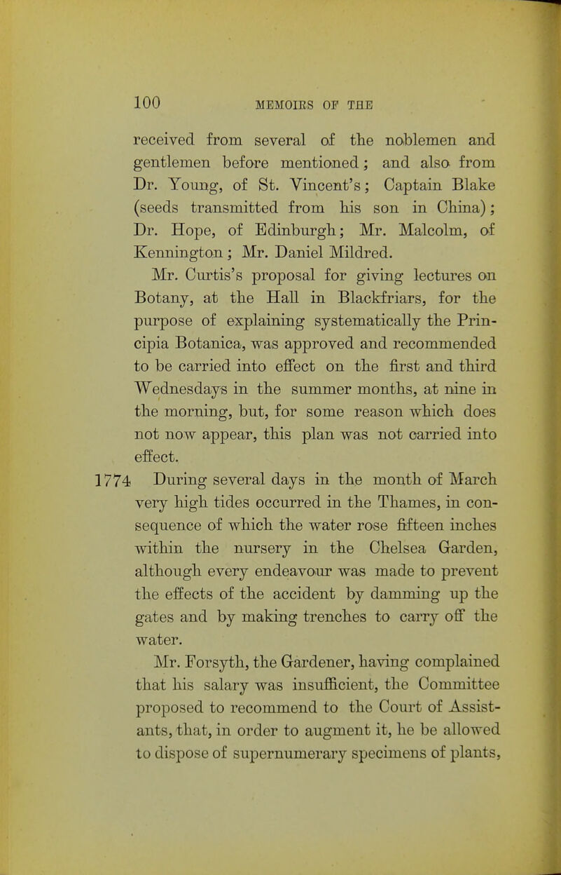 received from several of the nablemen and gentlemen before mentioned; and also from Dr. Young, of St. Vincent's; Captain Blake (seeds transmitted from his son in China); Dr. Hope, of Edinburgh; Mr. Malcolm, af Kennington; Mr. Daniel Mildred. Mr. Curtis's proposal for giving lectm^es on Botany, at the HaU in Blackfriars, for the purpose of explaining systematically the Prin- cipia Botanica, was approved and recommended to be carried into effect on the first and third Wednesdays in the summer months, at nine in the morning, but, for some reason which does not now appear, this plan was not carried into effect. 774 During several days in the month af March very high tides occurred in the Thames, in con- sequence of which the water rose fifteen inches within the nursery in the Chelsea Garden, although every endeavour was made to prevent the effects of the accident by damming up the gates and by making trenches to carry off the water. Mr. Forsyth, the Gardener, having complained that his salary was insufficient, the Committee proposed to recommend to the Court of Assist- ants, that, in order to augment it, he be allowed to dispose of supernumerary specimens of plants,