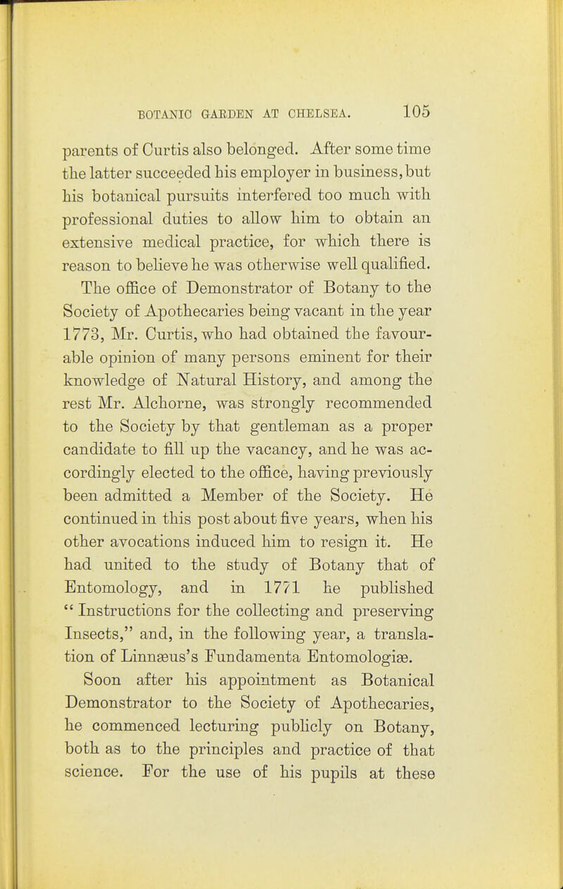 parents of Curtis also belonged. After some time tlie latter succeeded his employer in business,but his botanical pursuits interfered too much with professional duties to allow him to obtain an extensive medical practice, for which there is reason to believe he was otherwise well qualified. The oflB.ce of Demonstrator of Botany to the Society of Apothecaries being vacant in the year 1773, Mr. Curtis, who had obtained the favour- able opinion of many persons eminent for their knowledge of Natural History, and among the rest Mr. Alchorne, was strongly recommended to the Society by that gentleman as a proper candidate to fill up the vacancy, and he was ac- cordingly elected to the ofl&ce, having previously been admitted a Member of the Society. He continued in this post about five years, when his other avocations induced him to resign it. He had united to the study of Botany that of Entomology, and in 1771 he published  Instructions for the collecting and preserving Insects, and, in the following year, a transla- tion of Linnaeus's Fundamenta Entomologise. Soon after his appointment as Botanical Demonstrator to the Society of Apothecaries, he commenced lecturing publicly on Botany, both as to the principles and practice of that science. For the use of his pupils at these