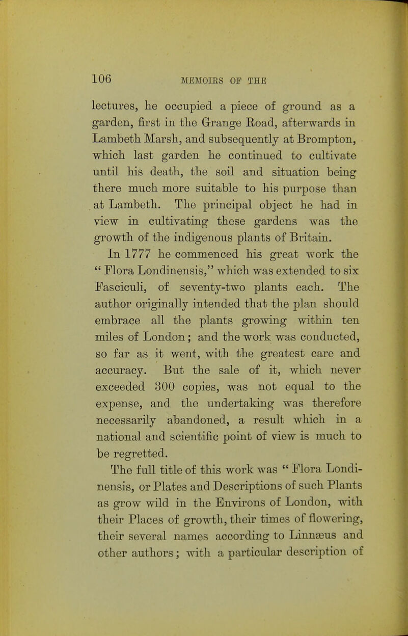 lectures, he occupied a piece of ground as a garden, first in the Grange Koad, afterwards in Lambeth Marsh, and subsequently at Brompton, which last garden he continued to cultivate until his death, the soil and situation being there much more suitable to his purpose than at Lambeth. The principal object he had in view in cultivating these gardens was the growth of the indigenous plants of Britain. In 1777 he commenced his great work the *' Flora Londinensis, which was extended to six Fasciculi, of seventy-two plants each. The author originally intended that the plan should embrace all the plants growing within ten miles of London; and the work was conducted, so far as it went, with the greatest care and accuracy. But the sale of it, which never exceeded 300 copies, was not equal to the expense, and the undertaking was therefore necessarily abandoned, a result which in a national and scientific point of view is much to be regretted. The full title of this work was  Flora Londi- nensis, or Plates and Descriptions of such Plants as grow wild in the Environs of London, with their Places of growth, their times of flowering, their several names according to Linn^us and other authors; with a particular description of