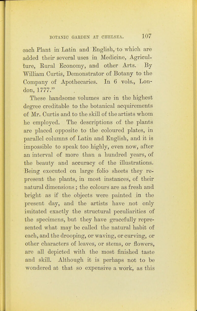 eacli Plant in Latin and English, to which are added their several uses in Medicine, Agricul- ture, Rural Economy, and other Arts. By William Curtis, Demonstrator of Botany to the Company of Apothecaries. In 6 yols., Lon- don, 1777. These handsome volumes are in the highest degree creditable to the botanical acquirements of Mr. Curtis and to the skill of the artists whom he employed. The descriptions of the plants are placed opposite to the coloured plates, in parallel columns of Latin and English, and it is impossible to speak too highly, even now, after an interval of more than a hundred years, of the beauty and accuracy of the illustrations. Being executed on large folio sheets they re- present the plants, in most instances, of their natural dimensions; the colours are as fresh and bright as if the objects were painted in the present day, and the artists have not only imitated exactly the structural peculiarities of the specimens, but they have gracefully repre- sented what may be called the natural habit of each, and the drooping, or waving, or curving, or other characters of leaves, or stems, or flowers, are all depicted with the most finished taste and skill. Although it is perhaps not to be wondered at that so expensive a work, as this