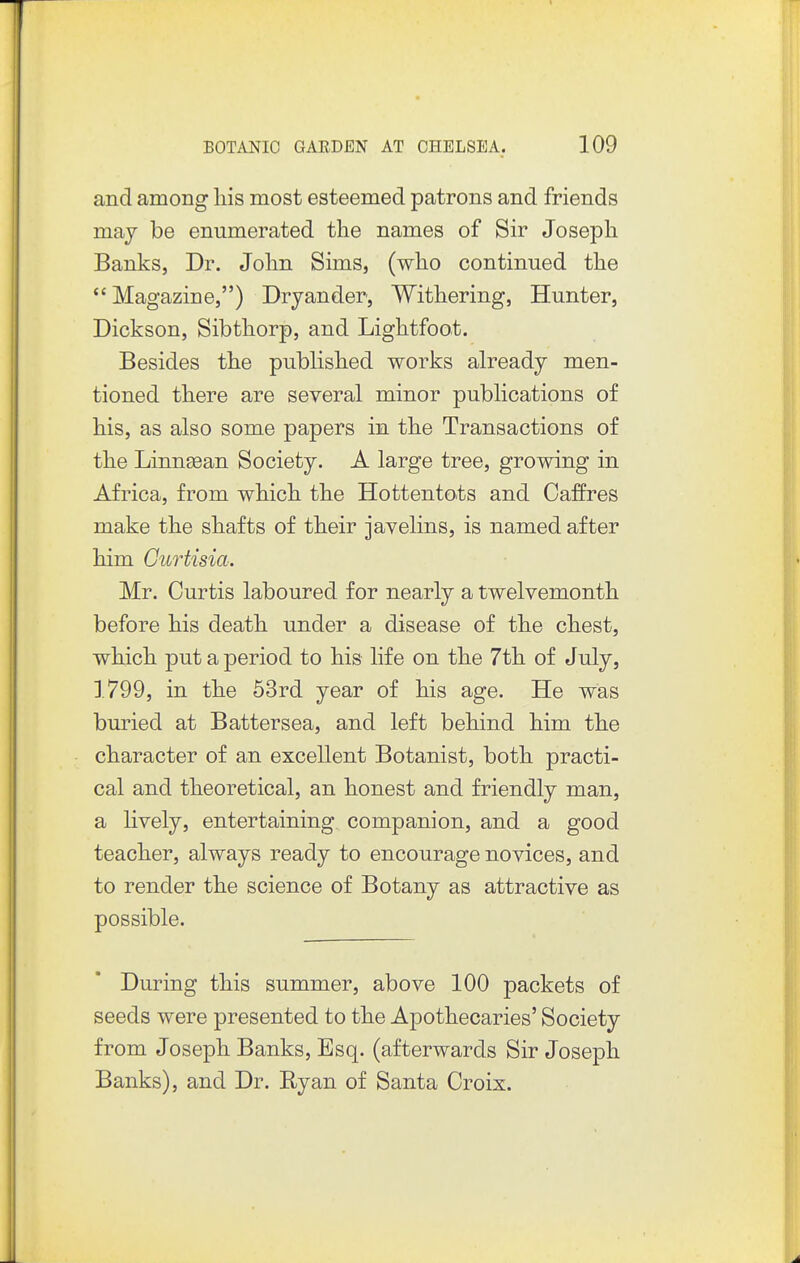 and among liis most esteemed patrons and friends maj be enumerated the names of Sir Joseph Banks, Dr. John Sims, (who continued the  Magazine,) Dryander, Withering, Hunter, Dickson, Sibthorp, and Lightfoot. Besides the published works already men- tioned there are several minor publications of his, as also some papers in the Transactions of the Linnjean Society. A large tree, growing in Africa, from which the Hottentots and Caffres make the shafts of their javelins, is named after him Gurtisia. Mr. Curtis laboured for nearly a twelvemonth before his death under a disease of the chest, which put a period to his life on the 7th of July, 1799, in the 63rd year of his age. He was buried at Battersea, and left behind him the character of an excellent Botanist, both practi- cal and theoretical, an honest and friendly man, a lively, entertaining companion, and a good teacher, always ready to encourage novices, and to render the science of Botany as attractive as possible. During this summer, above 100 packets of seeds were presented to the Apothecaries' Society from Joseph Banks, Esq. (afterwards Sir Joseph Banks), and Dr. Ryan of Santa Croix.