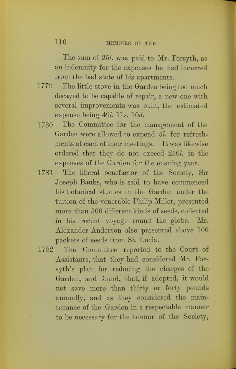Tlie sum of 25Z. was paid to Mr. Forsyth, as an indemnity for the expenses he had incurred from the bad state of his apartments. 1779 The little stove in the Garden being too much decayed to be capable of repair, a new one with several improvements was built, the estimated expense being 491. lis. lOd. 1780 The Committee for the management of the Garden were allowed to expend 6L for refresh- ments at each of their meetings. It was likewise ordered that they do not exceed 2501. in the expenses of the Garden for the ensuing year. 1781 The liberal benefactor of the Society, Sir Joseph Banks, who is said to have commenced his botanical studies in the Garden under the tuition of the venerable Philip Miller, presented more than 500 different kinds of seeds, collected in his recent voyage round the globe. Mr. Alexander Anderson also presented above 100 packets of seeds from St. Lucia. 1782 The Committee reported to the Court of Assistants, that they had considered Mr. For- syth's plan for reducing the charges of the Garden, and found, that, if adopted, it would not save more than thirty or forty pounds annually, and as they considered the main- tenance of the Garden in a respectable manner to be necessary for the honour of the Society,