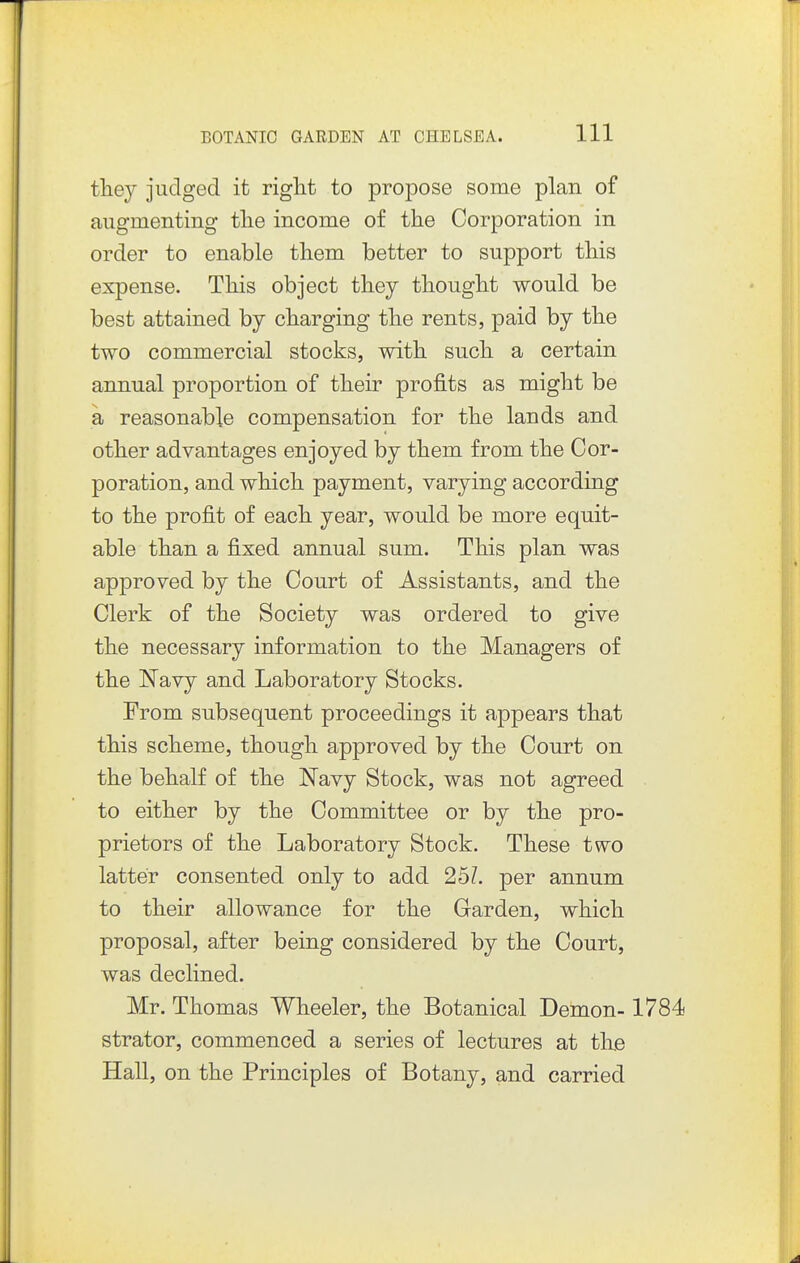 they judged it right to propose some plan of augmenting the income of the Corporation in order to enable them better to support this expense. This object they thought would be best attained by charging the rents, paid by the two commercial stocks, with such a certain annual proportion of their profits as might be a reasonable compensation for the lands and other advantages enjoyed by them from the Cor- poration, and which payment, varying according to the profit of each year, would be more equit- able than a fixed annual sum. This plan was approved by the Court of Assistants, and the Clerk of the Society was ordered to give the necessary information to the Managers of the Navy and Laboratory Stocks. From subsequent proceedings it appears that this scheme, though approved by the Court on the behalf of the JSTavy Stock, was not agreed to either by the Committee or by the pro- prietors of the Laboratory Stock. These two latter consented only to add 25?. per annum to their allowance for the Garden, which proposal, after being considered by the Court, was declined. Mr. Thomas Wheeler, the Botanical Demon-1784 strator, commenced a series of lectures at tlxe Hall, on the Principles of Botany, and carried