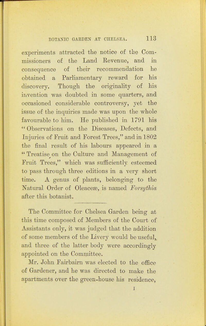 experiments attracted the notice of the Com- missioners of the Land Revenue, and in consequence of their recommendation he obtained a Parliamentary reward for his discovery. Though the originality of his invention was doubted in some quarters, and occasioned considerable controversy, yet the issue of the inquiries made was upon the whole favourable to him. He published in 1791 his  Observations on the Diseases, Defects, and Injuries of Fruit and Forest Trees, and in 1802 the final result of his labours appeared in a  Treatise^on the Culture and Management of Fruit Trees, which was sufficiently esteemed to pass through three editions in a very short time. A genus of plants, belonging to the Natural Order of Oleace^e, is named Forsythia after this botanist. The Committee for Chelsea Garden being at this time composed of Members of the Court of Assistants only, it was judged that the addition of some members of the Livery would be useful,, and three of the latter body were accordingly appointed on the Committee. Mr. John Fairbairn was elected to the office of Gardener, and he was directed to make the apartments over the green-house his residence, I