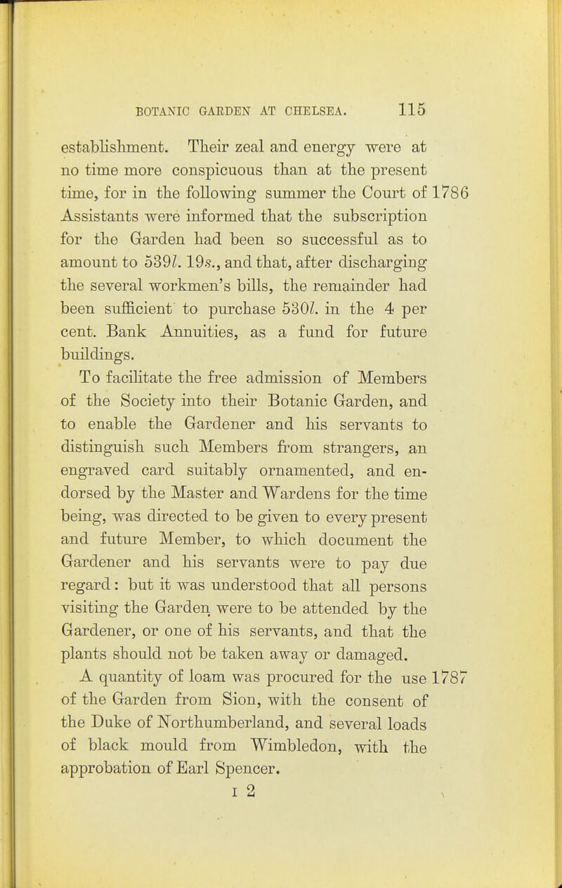establishment. Their zeal and energy were at no time more conspicuous than at the present time, for in the following summer the Court of 1786 Assistants were informed that the subscription for the Garden had been so successful as to amount to 539L 19.9., and that, after discharging the several workmen's bills, the remainder had been sufficient to purchase 530Z. in the 4 per cent. Bank Annuities, as a fund for future buildings. To facilitate the free admission of Members of the Society into their Botanic Garden, and to enable the Gardener and his servants to distinguish such Members from strangers, an engraved card suitably ornamented, and en- dorsed by the Master and Wardens for the time being, was directed to be given to every present and future Member, to which document the Gardener and his servants were to pay due regard : but it was understood that all persons visiting the Garden were to be attended by the Gardener, or one of his servants, and that the plants should not be taken away or damaged. A quantity of loam was procured for the use 1787 of the Garden from Sion, with the consent of the Duke of ISTorthumberland, and several loads of black mould from Wimbledon, with the approbation of Earl Spencer. T ^