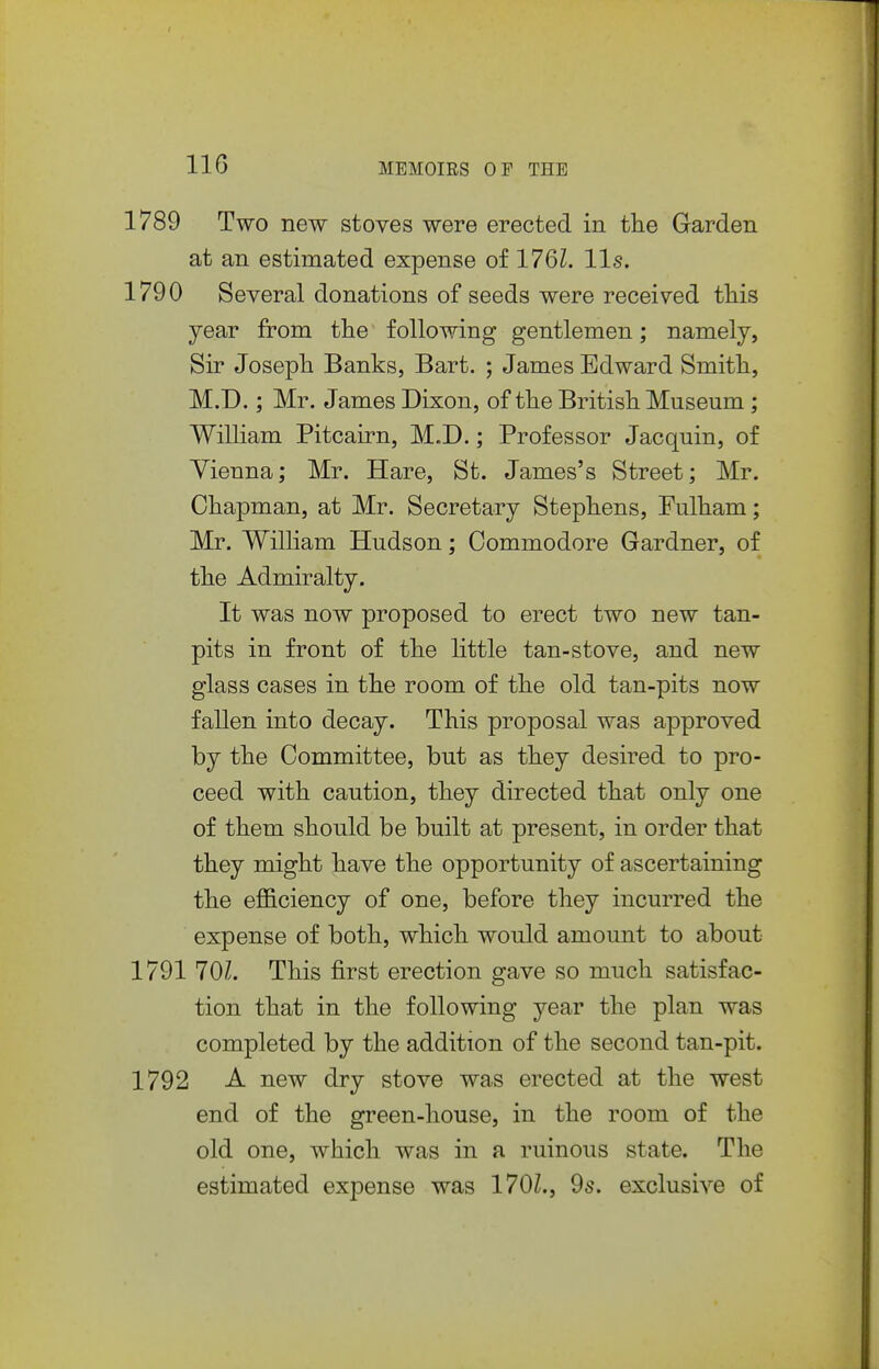1789 Two new stoves were erected in the Garden at an estimated expense of 176L lis. 1790 Several donations of seeds were received this year from the following gentlemen; namely, Sir Joseph Banks, Bart. ; James Edward Smith, M.D.; Mr. James Dixon, of the British Museum; Wilham Pitcairn, M.D.; Professor Jacquin, of Vienna; Mr. Hare, St. James's Street; Mr. Chapman, at Mr. Secretary Stephens, Fulham; Mr. William Hudson; Commodore Gardner, of the Admiralty. It was now proposed to erect two new tan- pits in front of the little tan-stove, and new glass cases in the room of the old tan-pits now fallen into decay. This proposal was approved by the Committee, but as they desired to pro- ceed with caution, they directed that only one of them should be built at present, in order that they might have the opportunity of ascertaining the efficiency of one, before they incurred the expense of both, which would amount to about 1791 101. This first erection gave so much satisfac- tion that in the following year the plan was completed by the addition of the second tan-pit. 1792 A new dry stove was erected at the west end of the green-house, in the room of the old one, which was in a ruinous state. The estimated expense was 170L, 9s. exclusive of