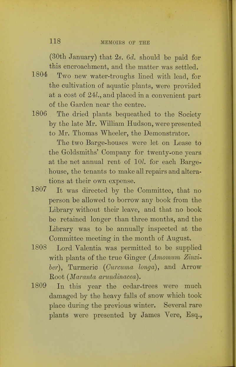 (30tli January) that 2s. 6d. should be paid for this encroachment, and the matter was settled. 1804 Two new water-troughs Hned with lead, for the cultivation of aquatic plants, were provided at a cost of 24Z., and placed in a convenient part of the Garden near the centre. 1806 The dried plants bequeathed to the Society by the late Mr. William Hudson, were presented to Mr. Thomas Wheeler, the Demonstrator. The two Barge-houses were let on Lease to the Goldsmiths' Company for twenty-one years at the net annual rent of 101. for each Barge- house, the tenants to make all repairs and altera- tions at their own expense. 1807 It was directed by the Committee, that no person be allowed to borrow any book fi^om the Library without their leave, and that no book be retained longer than three months, and the Library was to be annually inspected at the Committee meeting in the month of August. 1808 Lord Yalentia was permitted to be supplied with plants of the true Ginger (Amomum Zinzi- her), Turmeric (Curcuma longa)^ and Arrow Root {Maranta arundinacea). 1809 In this year the cedar-trees were much damaged by the heavy falls of snow which took place during the previous winter. Several rare plants were presented by James Vere, Esq.,