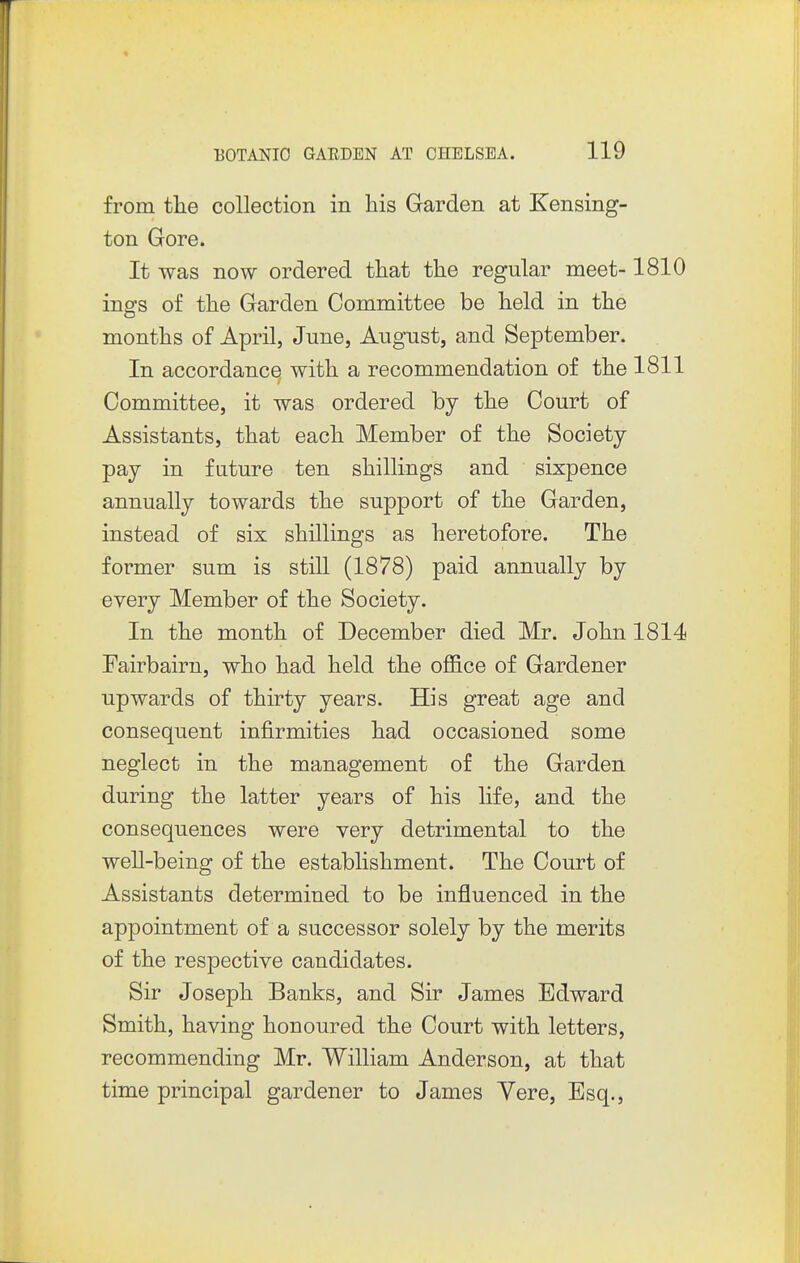 from the collection in his Garden at Kensing- ton Gore. It was now ordered that the regular meet-1810 ings of the Garden Committee be held in the months of April, June, August, and September. In accordance with a recommendation of the 1811 Committee, it was ordered by the Court of Assistants, that each Member of the Society pay in future ten shillings and sixpence annually towards the support of the Garden, instead of six shillings as heretofore. The former sum is still (1878) paid annually by every Member of the Society. In the month of December died Mr. John 1814 Fairbairn, who had held the office of Gardener upwards of thirty years. His great age and consequent infirmities had occasioned some neglect in the management of the Garden during the latter years of his life, and the consequences were very detrimental to the well-being of the establishment. The Court of Assistants determined to be influenced in the appointment of a successor solely by the merits of the respective candidates. Sir Joseph Banks, and Sir James Edward Smith, having honoured the Court with letters, recommending Mr. William Anderson, at that time principal gardener to James Yere, Esq.,