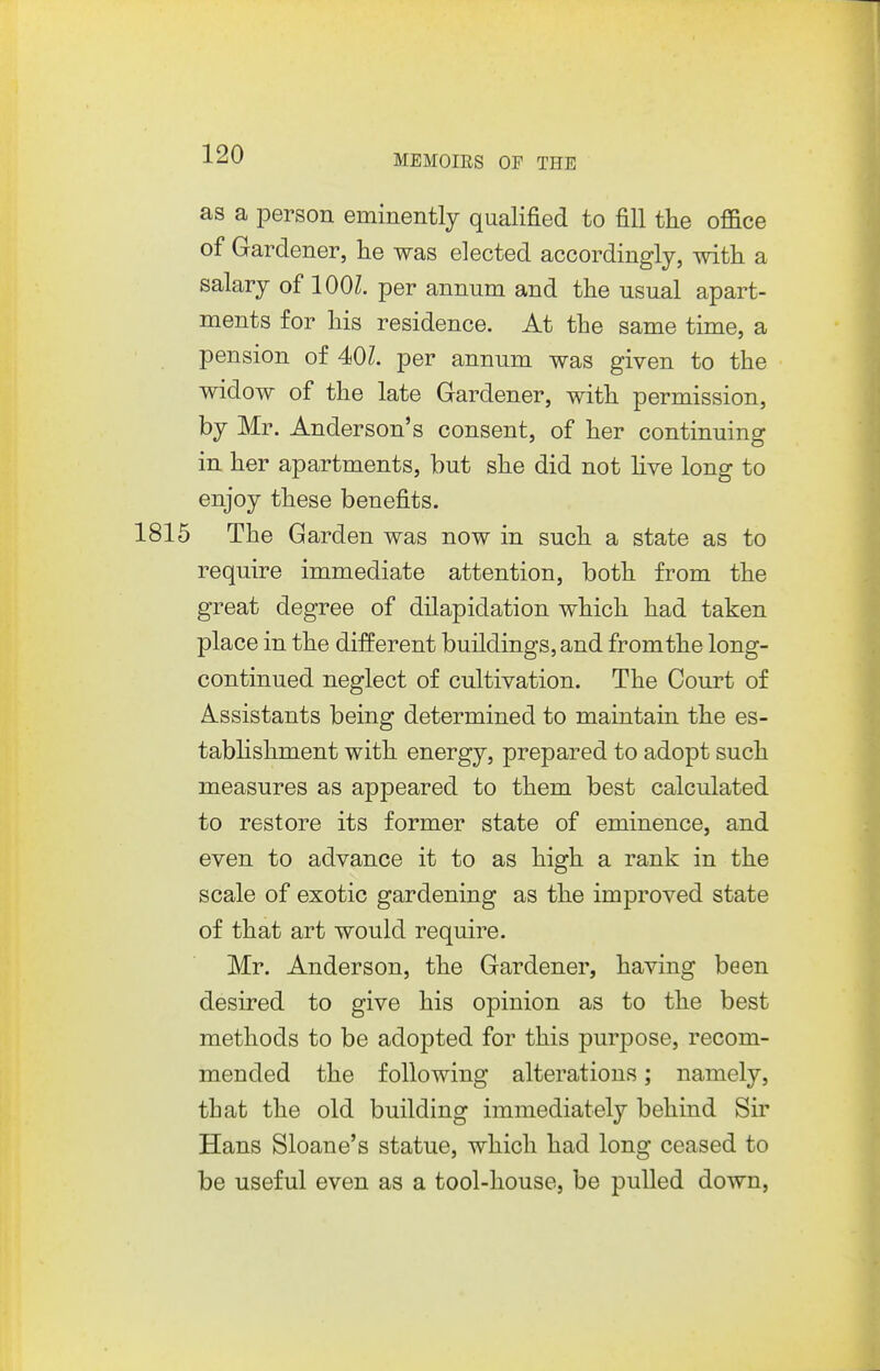 as a person eminently qualified to fill the office of Gardener, lie was elected accordingly, with a salary of lOOZ. per annum and the usual apart- ments for his residence. At the same time, a pension of 40Z. per annum was given to the widow of the late Gardener, with permission, by Mr. Anderson's consent, of her continuing in her apartments, but she did not hve long to enjoy these benefits. 1815 The Garden was now in such a state as to require immediate attention, both from the great degree of dilapidation which had taken place in the different buildings, and from the long- continued neglect of cultivation. The Court of Assistants being determined to maintain the es- tabhshment with energy, prepared to adopt such measures as appeared to them best calculated to restore its former state of eminence, and even to advance it to as high a rank in the scale of exotic gardening as the improved state of that art would require. Mr. Anderson, the Gardener, having been desired to give his opinion as to the best methods to be adopted for this purpose, recom- mended the following alterations; namely, that the old building immediately behind Sir Hans Sloane's statue, which had long ceased to be useful even as a tool-house, be pulled down,