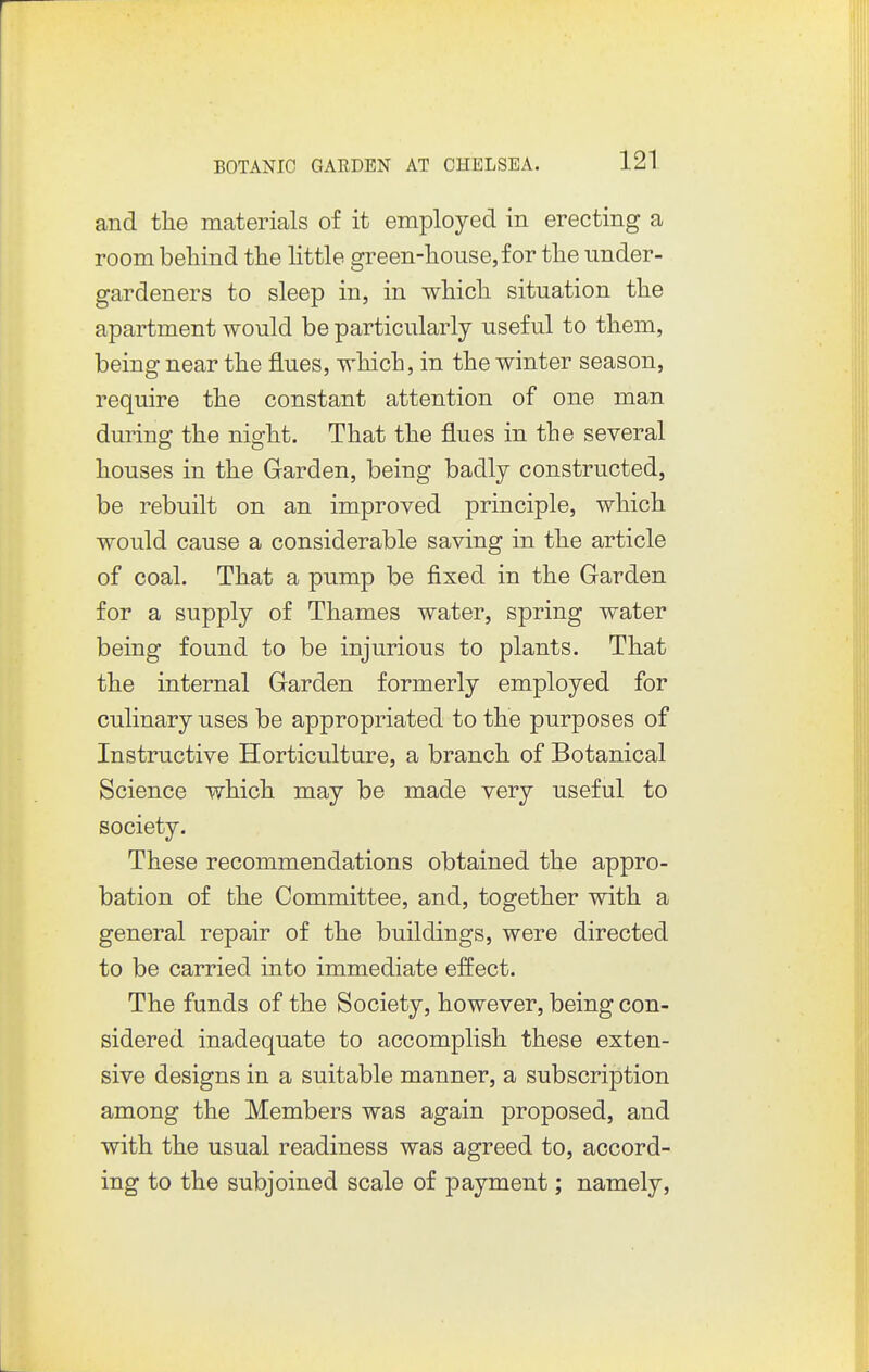 and the materials of it employed in erecting a room behind the little green-house, for the under- gardeners to sleep in, in which situation the apartment would be particularly useful to them, being near the flues, which, in the winter season, require the constant attention of one man during the night. That the flues in the several houses in the Garden, being badly constructed, be rebuilt on an improved principle, which would cause a considerable saving in the article of coal. That a pump be fixed in the Garden for a supply of Thames water, spring water being found to be injurious to plants. That the internal Garden formerly employed for culinary uses be appropriated to the purposes of Instructive Horticulture, a branch of Botanical Science which may be made very useful to society. These recommendations obtained the appro- bation of the Committee, and, together with a general repair of the buildings, were directed to be carried into immediate effect. The funds of the Society, however, being con- sidered inadequate to accomplish these exten- sive designs in a suitable manner, a subscription among the Members was again proposed, and with the usual readiness was agreed to, accord- ing to the subjoined scale of payment; namely,