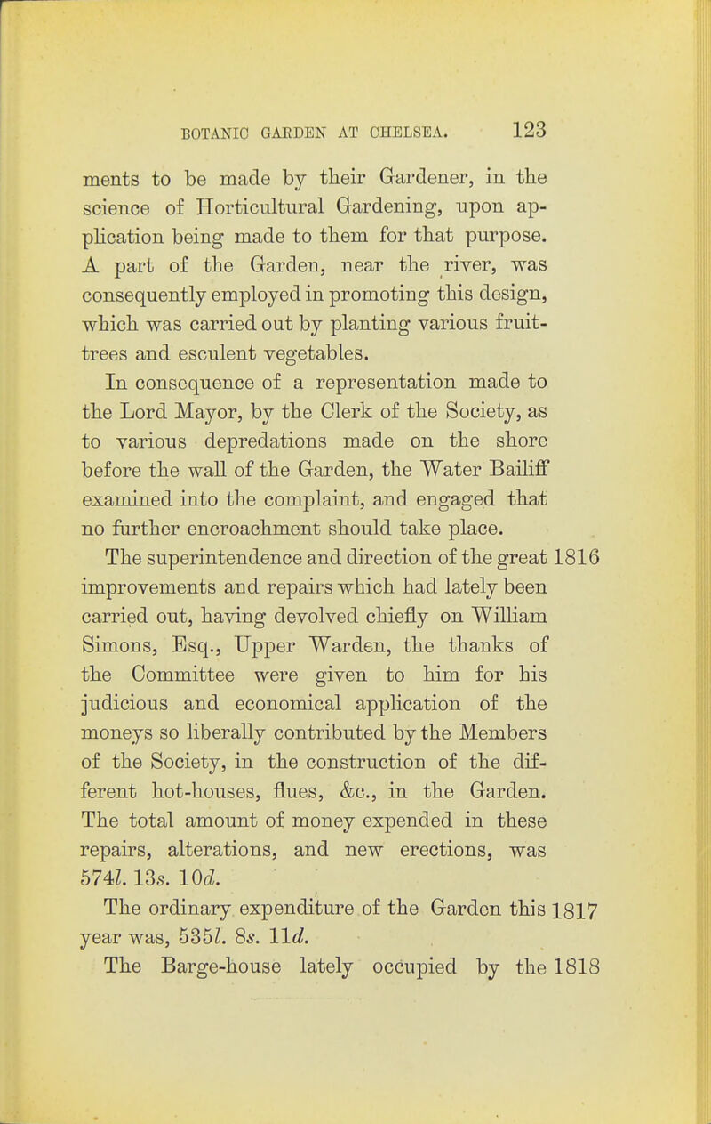 ments to be made by their Gardener, in the science of Horticultural Gardening, upon ap- phcation being made to them for that purpose. A part of the Garden, near the river, was consequently employed in promoting this design, which was carried out by planting various fruit- trees and esculent vegetables. In consequence of a representation made to the Lord Mayor, by the Clerk of the Society, as to various depredations made on the shore before the wall of the Garden, the Water Bailiff examined into the complaint, and engaged that no further encroachment should take place. The superintendence and direction of the great 1816 improvements and repairs which had lately been carried out, having devolved chiefly on William Simons, Esq., Upper Warden, the thanks of the Committee were given to him for his judicious and economical application of the moneys so liberally contributed by the Members of the Society, in the construction of the dif- ferent hot-houses, flues, &c., in the Garden. The total amount of money expended in these repairs, alterations, and new erections, was 574Z. 13s. lOd. The ordinary expenditure of the Garden this 1817 year was, 535Z. 85. 11c?. The Barge-house lately occupied by the 1818