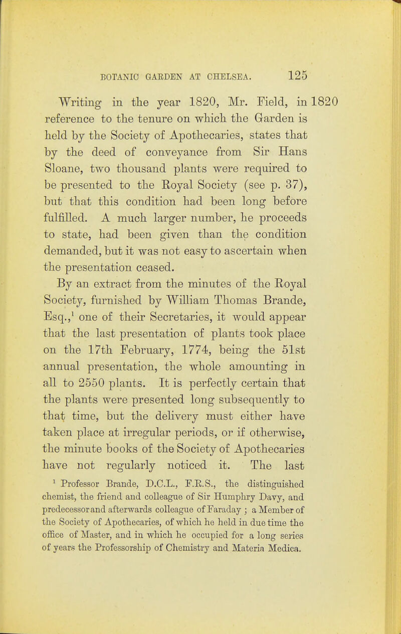 Writing in the year 1820, Mr. Field, in 1820 reference to tlie tenure on which the Garden is held by the Society of Apothecaries, states that by the deed of conveyance from Sir Hans Sloane, two thousand plants were required to be presented to the Royal Society (see p. 37), but that this condition had been long before fulfilled. A much larger number, he proceeds to state, had been given than the condition demanded, but it was not easy to ascertain when the presentation ceased. By an extract from the minutes of the Royal Society, furnished by William Thomas Brande, Esq.,^ one of their Secretaries, it would appear that the last presentation of plants took place on the 17th February, 1774, being the 51st annual presentation, the whole amounting in all to 2550 plants. It is perfectly certain that the plants were presented long subsequently to that time, but the delivery must either have taken place at irregular periods, or if otherwise, the minute books of the Society of Apothecaries have not regularly noticed it. The last ^ Professor Brande, D.C.L., F.E.S., the distinguished chemist, the friend and colleague of Sir Humphry Davy, and predecessor and afterwards colleague of Faraday ; a Member of the Society of Apothecaries, of which he held in due time the office of Master, and in which he occupied for a long seiie^ of years the Professorship of Chemistry and Materia Medica.