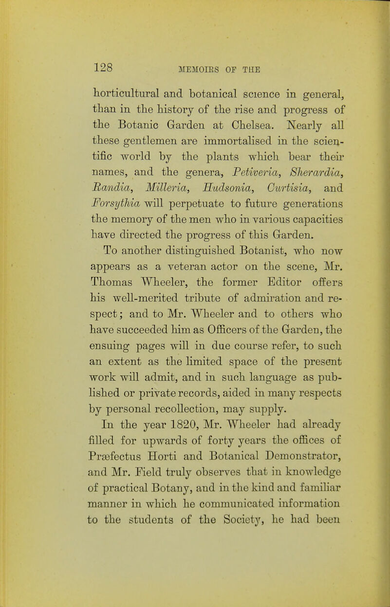 horticultural and botanical science in general, than in the history of the rise and progress of the Botanic Garden at Chelsea. Nearly all these gentlemen are immortalised in the scien- tific world by the plants which bear theii* names, and the genera, Petiveria, Sherardia, Randia, Milleria, Hudsonia, Curtisia, and Forsythia will perpetuate to future generations the memory of the men who in various capacities have directed the progress of this Garden. To another distinguished Botanist, who now appears as a veteran actor on the scene, Mr. Thomas Wheeler, the former Editor offers his well-merited tribute of admiration and re- spect ; and to Mr. Wheeler and to others who have succeeded him as Officers of the Garden, the ensuing pages will in due course refer, to such an extent as the limited space of the present work will admit, and in such language as pub- lished or private records, aided in many respects by personal recollection, may supply. In the year 1820, Mr. Wheeler had already filled for upwards of forty years the offices of Prsefectus Horti and Botanical Demonstrator, and Mr. Field truly observes that in knowledge of practical Botany, and in the kind and familiar manner in which he communicated information to the students of the Society, he had been