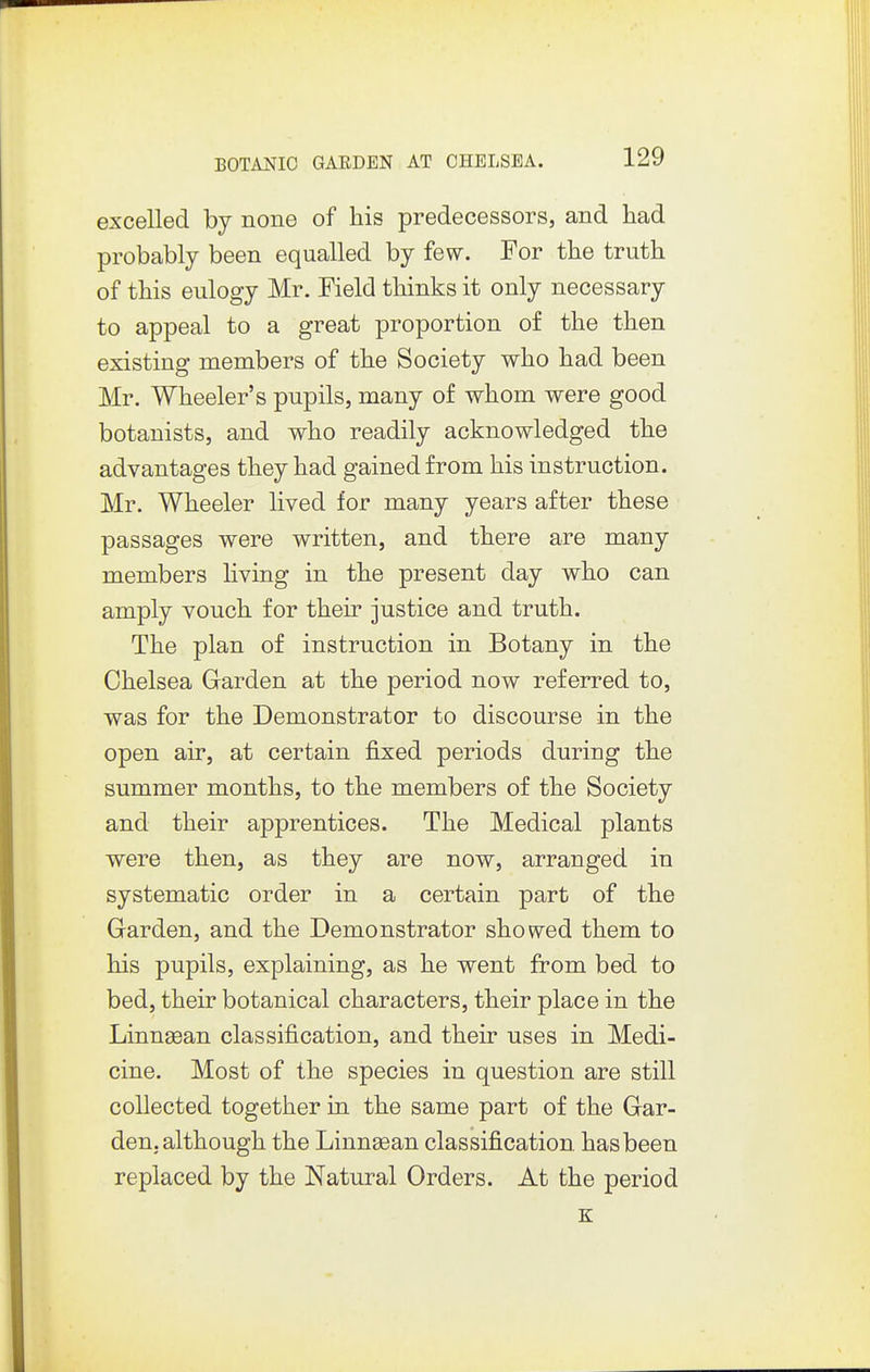 excelled by none of his predecessors, and had probably been equalled by few. For the truth of this eulogy Mr. Field thinks it only necessary to appeal to a great proportion of the then existing members of the Society who had been Mr. Wheeler's pupils, many of whom were good botanists, and who readily acknowledged the advantages they had gained from his instruction. Mr. Wheeler lived for many years after these passages were written, and there are many members hving in the present day who can amply vouch for their justice and truth. The plan of instruction in Botany in the Chelsea Garden at the period now referred to, was for the Demonstrator to discourse in the open air, at certain fixed periods during the summer months, to the members of the Society and their apprentices. The Medical plants were then, as they are now, arranged in systematic order in a certain part of the Garden, and the Demonstrator showed them to his pupils, explaining, as he went from bed to bed, their botanical characters, their place in the Linnaean classification, and their uses in Medi- cine. Most of the species in question are still collected together in the same part of the Gar- den, although the Linnsean classification has been replaced by the Natural Orders. At the period K