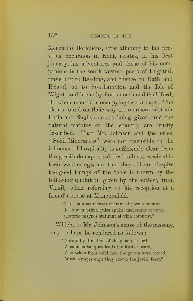 Mercurius Bofcanicus, after alluding to liis pre- vious excursion in Kent, relates, in his first journey, his adventures and those of his com- panions in the south-western parts of England, travelling to Reading, and thence to Bath and Bristol, on to Southampton and the Isle of Wight, and home by Portsmouth and Guildford, the whole excursion occupying twelve days. The plants found on their way are enumerated, their Latin and English names being given, and the natural features of the country are briefly described. That Mr. Johnson and the other  Socii Itinerantes  were not insensible to the influence of hospitality is sufficiently clear from the gratitude expressed for kindness received in their wanderings, and that they did not despise the good things of the table is shown by the following quotation given by the author, from Yirgil, when referring to his reception at a friend's house at Mangersfield.  Turn dapibus mensas onerant et pocula ponunt. Postquam prima quies epulis, mensaeque remote, Crateras magnos statuunt et viiia coronant. Which, in Mr. Johnson's sense of the passage, may perhaps be rendered as follows :—  Spread direction of the generous lord, A copious banquet loads the festive board, And when from solid fare the guests have ceased, With bumper cujis they crown the jovial feast. .V
