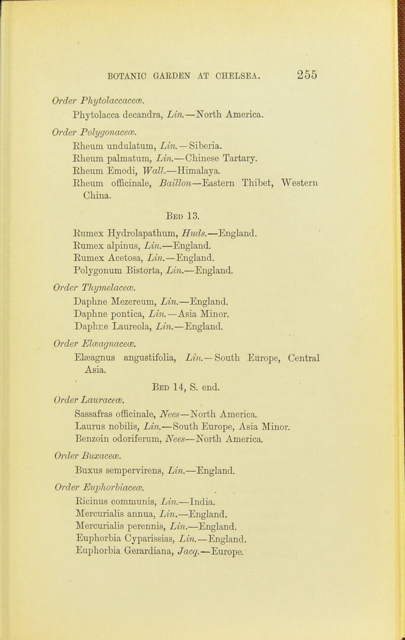 Order Phytolaccacece. Phytolacca decandra, Lin.—JS'orth America. Order Polygonacece. Eheum undiilatum, iyiw. — Siberia. Eheum palmatum, Lin.—Chinese Tartary. Eheum Emodi, Wall.—Himalaya. Eheiim officinale, Baillon—Eastern Thibet, Western China. Bed 13. Kumex Hydrolapathum, Huds.—England. Eumex alpinns, Lin.—England, Eumex Acetosa, Lin.—England. Polygonum Bistorta, Lin.—England. Order Thymelacece. Daphne Mezereum, lAn.—England. Daphne pontica, Lin. —Asia Minor. Daphne Laureola, Lin.—England. Order Elceagnacem. Elseagnus angustifolia, Lm/.—South Europe, Central Asia. Bed 14, S. end. Order Lauracece. Sassafras officinale, Nees—North America. Laurus nobilis, Lin.—South Europe, Asia Minor. Benzoin odoriferum, Nees—E'orth America. Order Buxacece. Buxus sempervirens, Lin.—England. Order Euphorhiaceoe. Eicinus communis, Lin.—India. Mercurialis annua, Lin.—England. Mercurialis perennis, Lin.—England. Euphorbia Cyparissias, Lin.—England. Euphorbia Gerardiana, Jacq.—Europe.'