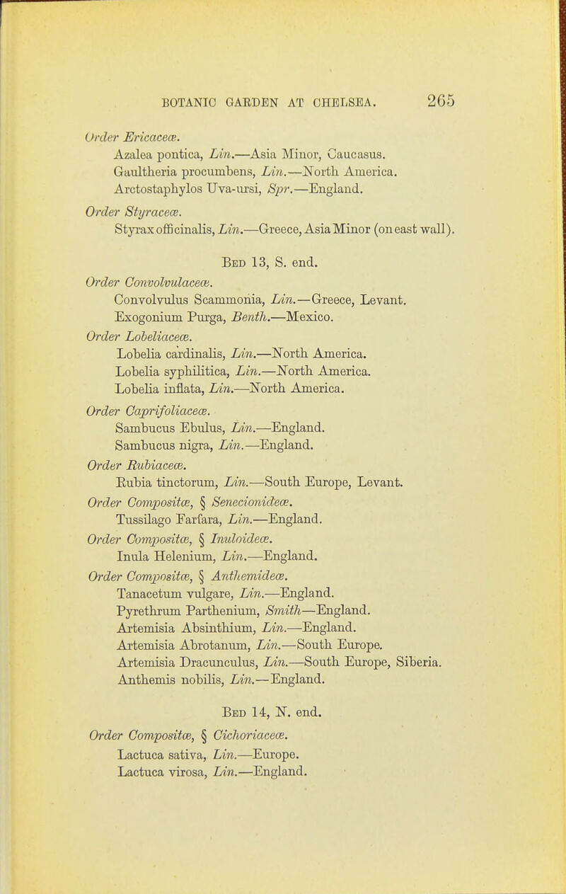 Order Ericacece. Azalea pontica, Lin.—Asia Minor, Caucasus. Gaultheria procumbens, Lin.—North America. Arctostapliylos Uva-ui'si, Spr.—England. Order Styracece. Styi'ax officinalis, Lin.—Greece, Asia Minor (on east wall Bed 13, S. end. Order Convolvulacece. Convolvulus Scammonia, I/in.—Greece, Levant, Exogonium Purga, Bentli.—Mexico. Order Lobeliacece. Lobelia cardinalis, Lin.—Eorth. America. Lobelia syphilitica, Lin.—l^orth America. Lobelia inflata, Lin.—l^orth America. Order Gaprifoliacece. Sambucus Ebulus, Lin.—England. Sambucus nigra, Lin.—England. Order Rubiacece. Eubia tinctorum, Lin.—South Europe, Levant. Order Compositce, § Senecionidece. Tussilago Eariara, Lin.—England, Order Compositce, § Inuloidece. Inula Helenium, Lin.—England. Order Compositce, § Anthemidece. Tanacetum vulgare, Lin.—England. Pyrethrum Parthenium, Smith—England. Aitemisia Absinthium, Lin.—England. Artemisia Abrotanum, Lin.—South Europe. Artemisia Dracunculus, Lin.—South Europe, Siberia. Anthemis nobilis, Lin.—England. Bed 14, IST. end. Order Compositce, § Cichoriacece. Lactuca sativa, Lin.—Europe. Lactuca virosa, Lin.—England.