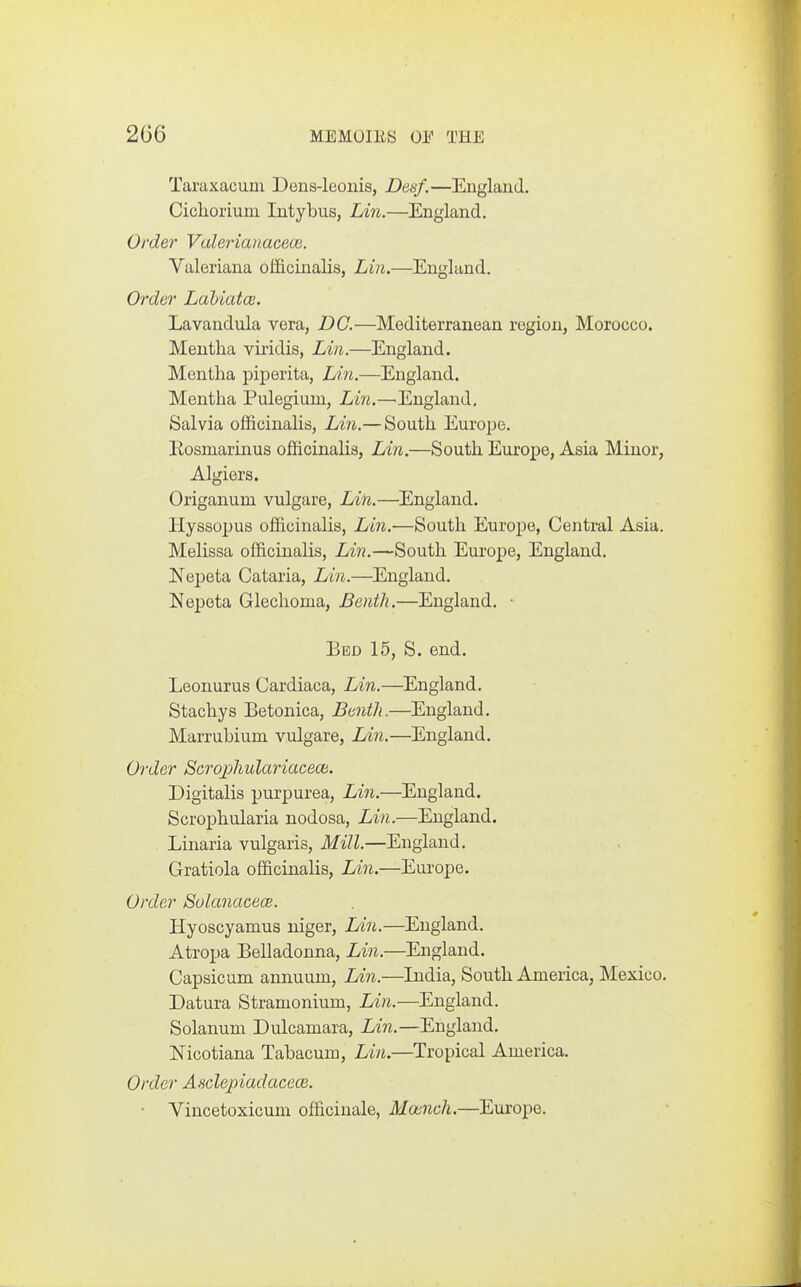 Taraxacum Dens-leonis, Desf.—England. Cichorium lutybus, Lin.—England. Order Valerianaceoi. Valeriana officinalisj Lin.—England. Order Lahiatce. Lavandula vera, DC.—Mediterranean region, Morocco. Mentha viridis, Lin.—England. Mentha piperita, Lin.—England. Mentha Pulegium, Lin.—'England. Salvia officinalis, Lin.— South Europe. Rosmarinus officinalis, Lin.—South Europe, Asia Minor, Algiers. Origanum vulgare, Ldn.—England. Hyssopus officinalis, Lin.—South Europe, Central Asia. Melissa officinalis, Lin.—South Europe, England. Nepeta Cataria, Lin.—England. Nepota Glechoma, Benth.—England. ■ Bed 15, S. end. Leonurus Cardiaca, Lin.—England. Stachys Betonica, Benth.—England. Marrubium vulgare, Lin.—England. Order Scrophulariaceca. Digitalis purpurea, Lin.—^England. Scrophularia nodosa, Lin.—England. Linaria vulgaris, Mill.—England. Gratiola officinalis, Lin.—Europe. Order Sulanacece. Hyoscyamus niger, Lin.—England. Atropa Belladonna, Lin.—England. Capsicum annuum, Lin.—India, South America, Mexico. Datura Stramonium, Lin.—England. Solanum Dulcamara, Lin.—England. Nicotiana Tabacum, Lin.—Tropical America. Order Asclepiadacece. ■ Vincetoxicum officinale, Mcencli.—Europe.