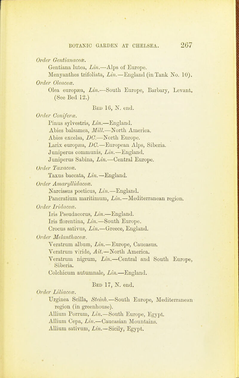 Ordar Gentianacece. Gontiaua luteii, Lin.—Alps of Europe. Menyauthes trifoliata, Lin.—England (in Tank No. 10). Order Oleucece. Olea europsea, LAn.—South Europe, Barbary, Levant, (See Bed 12.) Bed 16, N. end. Order Coniferce. Pinus sylvestris, Lin.—England. Abies balsamea. Mill.—North America. Abies excelsa, DC.—North Europe. Larix europrea, DC.—European Alps, Siberia. Juniperus communis, Lin.—England. Juniperus Sabiua, Lin.—Central Europe. Order Taxacece. Taxus baccata, Lin. —England. Order Amaryllidacece. Narcissus poeticus, Lin.—England. Pancratium maritimum, Lin.—Mediterranean region. Order Irido.cece. Iris Pseudacorua, Lin.—England. Iris florentina, Lin.—South Europe. Crocus sativus, Lin.—Greece, England. Order MelantliacecB. Veratrum album, Lnn.—Europe, Caucasus. Veratrum viride. Ait.—North America. Veratrum nigrum, Lin.—Central and South Europe, Siberia. Colchicum autumnale, Lin.—England. Bed 17, N. end. Order Liliacecv. Urginea SciUa, Steinh.—South Europe, Mediterranean region (in greenhouse). Allium Porrum, Lin.—South Europe, Egypt. Allium Cepa, Lin.—Caucasian Mountains. AUium sativum, Lin.—Sicily, Egypt.