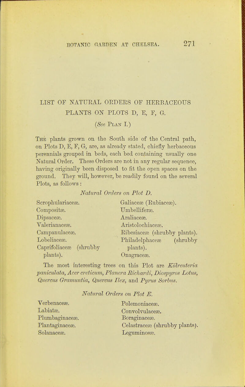 LIST OF NATURAL ORDERS OF HERBACEOUS PLANTS ON PLOTS D, E, F, G. (See Plan L) The plants grown on the South, side of the Central path, on Plots D, E, F, G-, are, as already stated, chiefly herbaceous perennials grouped in beds, each bed containing usually one Natural Order. These Orders are not in any regular sequence, having originally been disposed to fit the open spaces on the ground. They will, however, be readily found on the several Plots, as follows: The most interesting trees on this Plot are Kdlreuteria paniculata, Acer creticum, Planera Richardi, Diospyros Lotus, Quercus Gramuntia, Qmrcits Ilex, and Pyrus tSorhus. Natural Orders on Plot D. Scrophulariacese. Compositse. Dipsacese. Valerianaceae. Campanulacefe. Lobeliacete. CaprifoliaceEe (shnibby Galiacese (Rubiacese). Umbelliferse. AraHacese. Aristolochiaceaa. Ribesiacese (shrubby plants). Philadelphaceae (shrubby plants). Onagracese. plants). Natural Orders on Plot E. Verbenaceae. Labiatse. Plumbaginacete. Plantaginaceaa. Solanaceae. Polemoniaceae. Convolvulaceae. Boraginacese. Celastracese (shrubby plants). Leguminosae.