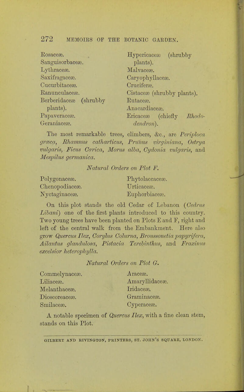 Eosacese. Hypericacea; (shrubby Sanguisorbacese. plants). Lytliracese. Malvaceae. Saxifragaceae. Caryophyllaceae. Cucurbitaceae. Cruciferaj. Eanunculacese. Cistaceas. (shrubby plants). Berberidacea3 (shrubby Eutaceae. plants). Anacardiacea3. Papaveraceae. Ericaceae (chiefly Rhodo- Geraniaceae. dendron). The most remarkable trees, climbers, &c., arc Periploca grcBca, Rhamnus catharticus, Prunus virginiana, Ostrya vulgaris, Ficus Corica, Morus alba, Gydonia vulgaris, and Mespilus germanica. Natural Orders on Plot F. Polygonaceaj. Phytolaccaceae. Chenopodiaceae. Urticaceae. NyctaginaceEe. Euphorbiaceae. On this plot stands the old Cedar of Lebanon {Gedrus Libani) one of the first plants introduced to this country. Two young trees have been planted on Plots E and F, right and left of the central walk from the Embankment. Here also grow Quercus Ilex, Corylus Colurna, Bro'iissonetia papyrifera, Ailaiitus glandulosa, Pistacia TerebintJiits, and Fraxinas excelsior heterophylla. Natural Orders on Plot G. Commelynacece. Araceae. Liliaceae. Amaryllidaceae. Melanthaceae. Iridaceae. DioscoreacesB. Graminaceae. Smilaceae. Cyperaceae. A notable specimen of Quercus Ilex, with a fine clean stem, stands on this Plot. GIIiBERT AND BIVINGTON, PBINTEllS, ST. JOIIN'S SQUAllE, -LONDON.