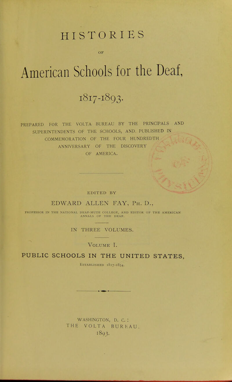 HISTORIES OF American Schools for the Deaf, 1817-1893. PREPARED FOR THE VOLTA BUREAU BY THE PRINCIPALS AND SUPERINTENDENTS OF THE SCHOOLS, AND. PUBLISHED IN COMMEMORATION OF THE FOUR HUNDREDTH ANNIVERSARY OF THE DISCOVERY OF AMERICA. EDITED BY EDWARD ALLEN FAY, Ph. D., PROFESSOR IN THE NATIONAL DEAF-MUTE COLLEGE, AND EDITOR OF THE AMERICAN ANNALS OF THE DEAF. IN THREE VOLUMES. Volume T. PUBLIC SCHOOLS IN THE UNITED STATES, Established 1817-1854. WASHINGTON, D. C. : THE VOLTA BURHAU 1893.