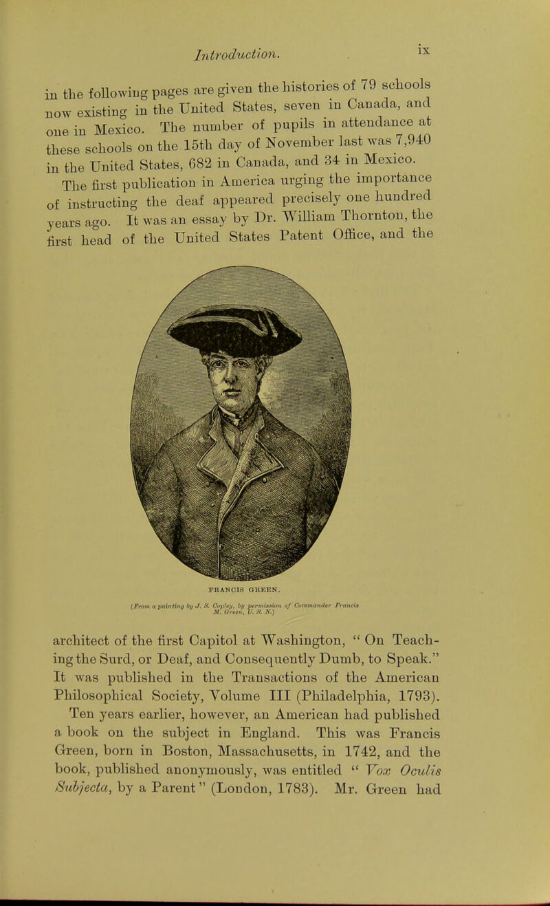 in the following pages are given the histories of 79 schools now existing in the United States, seven in Canada, and one in Mexico. The number of pupils m attendance at these schools on the 15th day of November last was 7,940 in the United States, 682 in Canada, and 34 m Mexico. The first publication in America urging the importance of instructing the deaf appeared precisely one hundred years ago. It was an essay by Dr. William Thornton, the first head of the United States Patent Office, and the FKANCIS GUEEN. (From a paintina hu J. 8. CoiiUi/, by per))\i»Kiim of Commanfier Francis ^ M. Green, V. S. H.) architect of the first Capitol at Washington,  On Teach- ing the Surd, or Deaf, and Consequently Dumb, to Speak. It was published in the Transactions of the American Philosophical Society, Volume III (Philadelphia, 1793). Ten years earlier, however, an American had published a book on the subject in England. This was Francis Green, born in Boston, Massachusetts, in 1742, and the book, published anonymously, was entitled  Vox Oculis Suhjecia, by a Parent (London, 1783). Mr. Green had