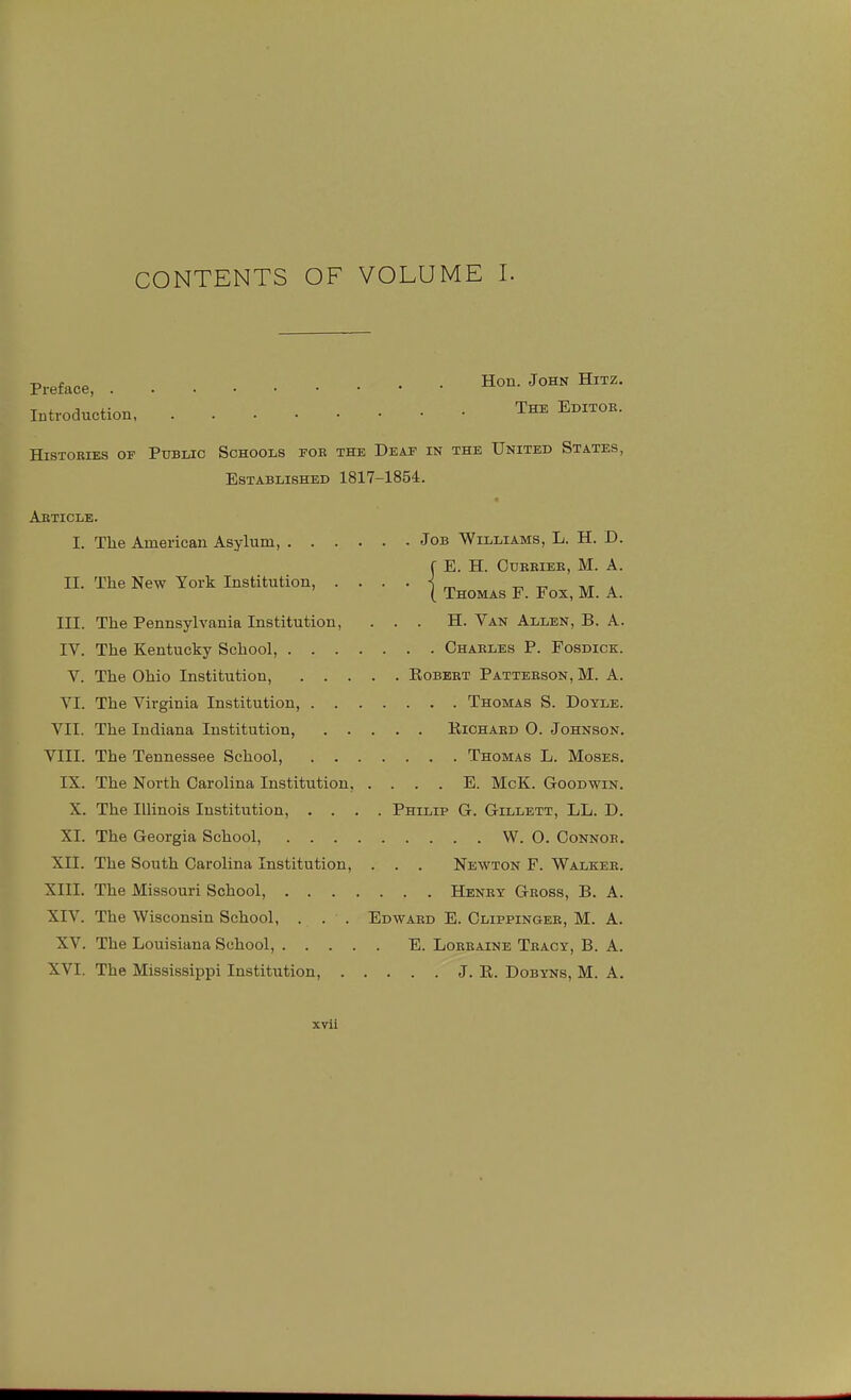 CONTENTS OF VOLUME I. Preface, Hon. John Hitz. Introduction The Editoe. HiSTOBiES OF Public Schools foe the Deaf in the United States, Established 1817-1854. Aeticle. I. The American Asylum, Job Williams, L. H. D. E. H. Cuebiee, M. a II. The New York Institution, •1 Thomas F. Fox, M. A. III. The Pennsylvania Institution, . . . H. Van Allen, B. A. IV. The Kentucky School, Chaeles P. Fosdick. V. The Ohio Institution, Eobeet Patteeson, M. A. VI. The Vii-ginia Institution, Thomas S. Doyle. VII. The Indiana Institution, Richaed O. Johnson. VIII. The Tennessee School, Thomas L. Moses. IX. The North Carolina Institution, . . . . E. McK. Goodwin. X. The Illinois Institution, .... Philip G. Gillett, LL. D. XI. The Georgia School, W. 0. Connoe. XII. The South Carolina Institution, . . . Newton F. Walkee. XIII. The Missouri School, Heney Geoss, B. A. XIV. The Wisconsin School, . . . Edwaed E. Clippingee, M. A. XV. The Louisiana School, E. Loeeaine Teacy, B. A. XVI. The Mississippi Institution, J. R. Dobyns, M. A.