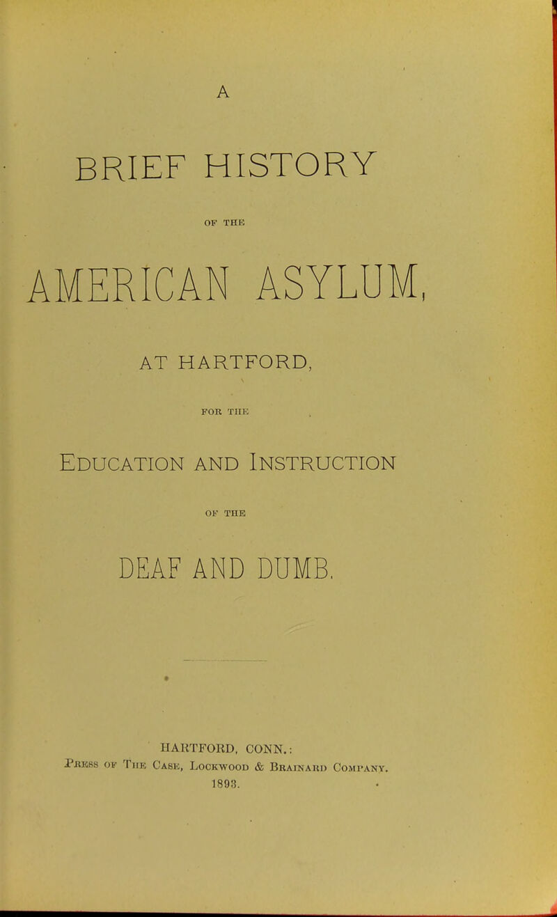 A BRIEF HISTORY OF THE AMERICAN ASYLUM, AT HARTFORD, FOR TIIK Education and Instruction OF THE DEAF AND DUMB. HARTFORD, CONN.: Prkss of The Case, Lockwood & Brainaud Company. 1893.