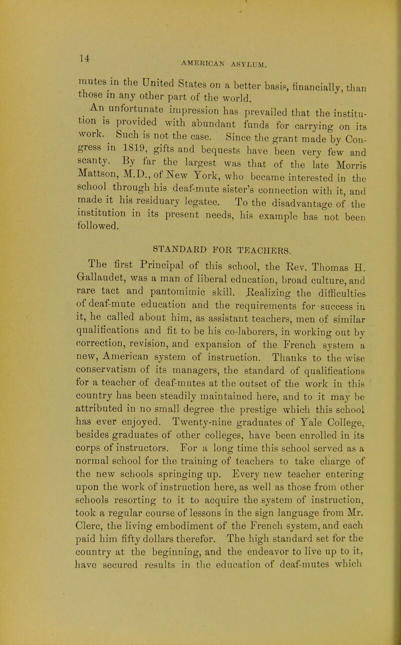 AMERICAN ASYLUM. mutes in the United States on a better basis, financially, than those m any other part of the world. _ An unfortunate impression has prevailed that the institu- tion 18 provided with abundant funds for carrying on its work. ^ Such is not the case. Since the grant made by Con- gress in 1819, gifts and bequests have been very few and scanty. By far the largest was that of the late Morris Mattson, M.D., of New York, who became interested in the school through his deaf-mute sister's connection with it, and made it his residuary legatee. To the disadvantage of the institution in its present needs, his example has not been followed. STANDARD FOR TEACHERS. The first Principal of this school, the Eev. Thomas H. Gallaudet, was a man of liberal education, broad culture, and rare tact and pantomimic skill. JRealizing the difficulties of deaf-mute education and the requirements for success in it, he called about him, as assistant teachers, men of similar qualifications and fit to be his co-laborers, in working out by correction, revision, and expansion of the French system a new, American system of instruction. Thanks to the wise conservatism of its managers, the standard of qualifications for a teacher of deaf-mutes at the outset of the work in this country has been steadily maintained here, and to it may be attributed in no small degree the prestige which this school has ever enjoyed. Twenty-nine graduates of Tale College, besides graduates of other colleges, have been enrolled in its corps of instructors. For a long time this school served as a normal school for the training of teachers to take charge of the new schools springing up. Every new teacher entering upon the work of instruction here, as well as those from other schools resorting to it to acquire the system of instruction, took a regular course of lessons in the sign language from Mr. Clerc, the living embodiment of the French system, and each paid him fifty dollars therefor. The high standard set for the country at the beginning, and the endeavor to live up to it, have secured results in tlie education of deaf-mutes which