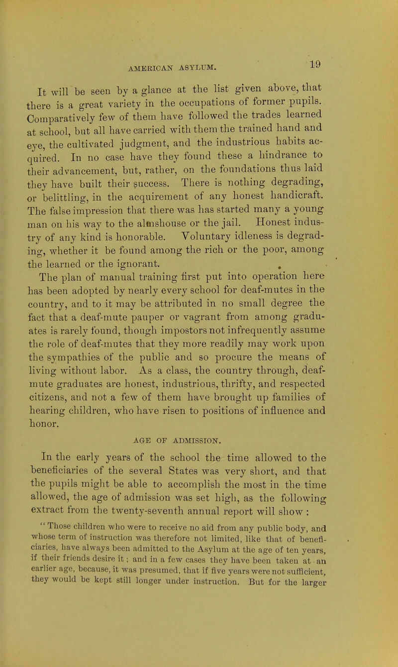 It will be seen by a glance at the list given above, that there is a great variety in the occupations of former pupils. Comparatively few of them have followed the trades learned at school, but all have carried with them the trained hand and eye, the cultivated judgment, and the industrious habits ac- quired. In no case have they found these a hindrance to their advancement, but, rather, on the foundations thus laid they have built their success. There is nothing degrading, or belittling, in the acquirement of any honest handicraft. The false impression that there was has started many a young man on his way to the almshouse or the jail. Honest indus- try of any kind is honorable. Voluntary idleness is degrad- ing, whether it be found among the rich or the poor, among the learned or the ignorant. , The plan of manual training first put into operation here has been adopted by nearly every school for deaf-mutes in the country, and to it may be attributed in no small degree the fact that a deaf-mute pauper or vagrant from among gradu- ates is rarely found, though impostors not infrequently assume the role of deaf-mutes that they more readily may work upon the sympathies of the public and so procure the means of living without labor. As a class, the country through, deaf- mute graduates are honest, industrious, thrifty, and respected citizens, and not a few of them have brought up families of hearing children, who have risen to positions of influence and honor. AGE OF ADMISSION. In the early years of the school the time allowed to the beneficiaries of the several States was very short, and that the pupils might be able to accomplish the most in the time allowed, the age of admission was set high, as the following extract from the twenty-seventh annual report will show :  Those children who were to receive no aid from any public body, and whose terra of instruction was therefore not limited, like that of benefi- ciaries, have always been admitted to the Asylum at the age of ten years, if their friends desire it; and in a few cases they have been taken at - an earlier age, because, it was presumed, that if five years were not sufficient, they would be kept still longer under instruction. But for the larger