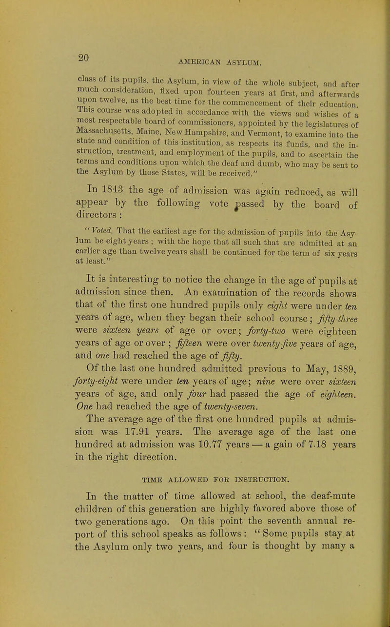 AMERICAN ASYLUM. Class Of Its pupils, the Asylum, in view of the whole subject, and after much consideration, fixed upon fourteen years at first, and afterwards upon twelve, as the best time for the commencement of their education This course was adopted in accordance with the views and wishes of a most respectable board of commissioners, appointed by the legislatures of Massachusetts, Maine. New Hampshire, and Vermont, to examine into the state and condition of this institution, as respects its funds, and the in- struction, treatment, and employment of the pupils, and to ascertain the terms and conditions upon which the deaf and dumb, who may be sent to the Asylum by those States, will be received. In 1843 the age of admission was again reduced, as will appear by the following vote ^jassed by the board of directors : Voted, That the earliest age for the admission of pupils into the Asy- lum be eight years ; with the hope that all such that are admitted at an earlier age than twelve years shall be continued for the term of six years at least. It is interesting to notice the change in the age of pupils at admission since then. An examination of the records shows that of the first one hundred pupils only eight were under ten years of age, when they began their school course; fifty three were sixteen years of age or over; forty-two were eighteen years of age or over ; fifteen were over twenty five years of age, and one had reached the age of fifty. Of the last one hundred admitted previous to May, 1889, forty-eight were under ten years of age; nine were over sixteen years of age, and only four had passed the age of eighteen. One had reached the age of twenty-seven. The average age of the first one hundred pupils at admis- sion was 17.91 years. The average age of the last one hundred at admission was 10.77 years — a gain of 7-18 years in the right direction. TIME ALLOWED FOR INSTRUCTION. In the matter of time allowed at school, the deaf-mute children of this generation are highly favored above those of two generations ago. On this point the seventh annual re- port of this school speaks as follows :  Some pupils stay at the Asylum only two years, and four is thought by many a