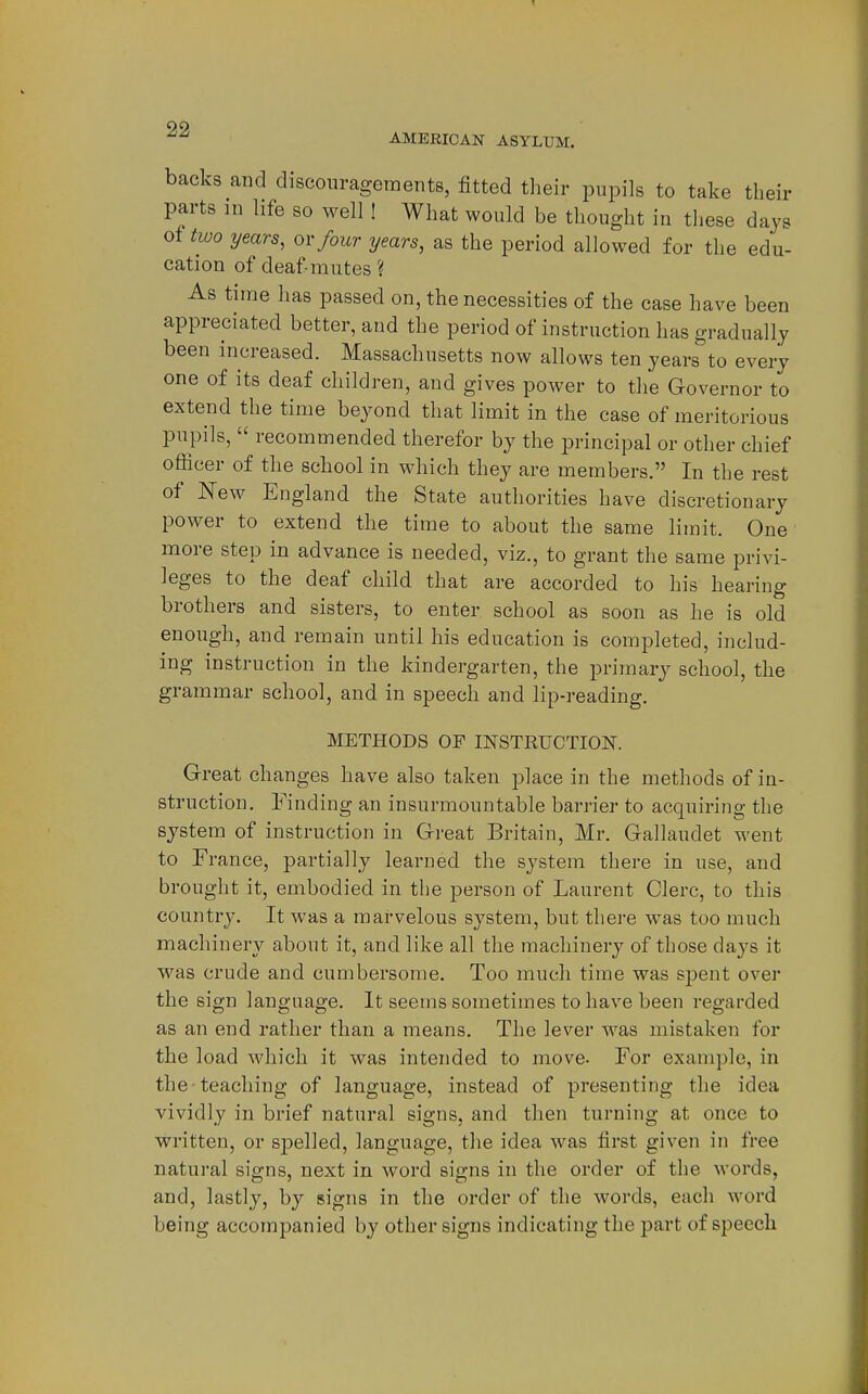 AMERICAN ASYLUM. backs and discouragements, fitted their pupils to take their parts in life so well! What would be thought in these days of two years, ov four years, as the period allowed for the edu- cation of deaf-mutes ? As time has passed on, the necessities of the case have been appreciated better, and the period of instruction has gradually been increased. Massachusetts now allows ten years to every one of its deaf children, and gives power to the Governor to extend the time beyond that limit in the case of meritorious pupils,  recommended therefor by the principal or other chief officer of the school in M'hich they are members. In the rest of New England the State authorities have discretionary power to extend the time to about the same limit. One more step in advance is needed, viz., to grant the same privi- leges to the deaf child that are accorded to his hearing brothers and sisters, to enter school as soon as he is old enough, and remain until his education is completed, includ- ing instruction in the kindergarten, the primary school, the grammar school, and in speech and lip-reading. METHODS OF INSTRUCTIOISr. Great changes have also taken place in the methods of in- struction. Finding an insurmountable barrier to acquiring the system of instruction in Great Britain, Mr. Gallaudet went to France, partially learned the system there in use, and brought it, embodied in the person of Laurent Clerc, to this country. It was a marvelous system, but there was too much machinery about it, and like all the machinery of those days it was crude and cumbersome. Too much time was spent over the sign language. It seems sometimes to have been regarded as an end rather than a means. The lever was mistaken for the load which it was intended to move. For example, in the teaching of language, instead of presenting the idea vividly in brief natural signs, and then turning at once to written, or sj)elled, language, the idea was first given in free natural signs, next in word signs in the order of the words, and, lastly, by signs in the order of the words, each word being accompanied by other signs indicating the part of speech