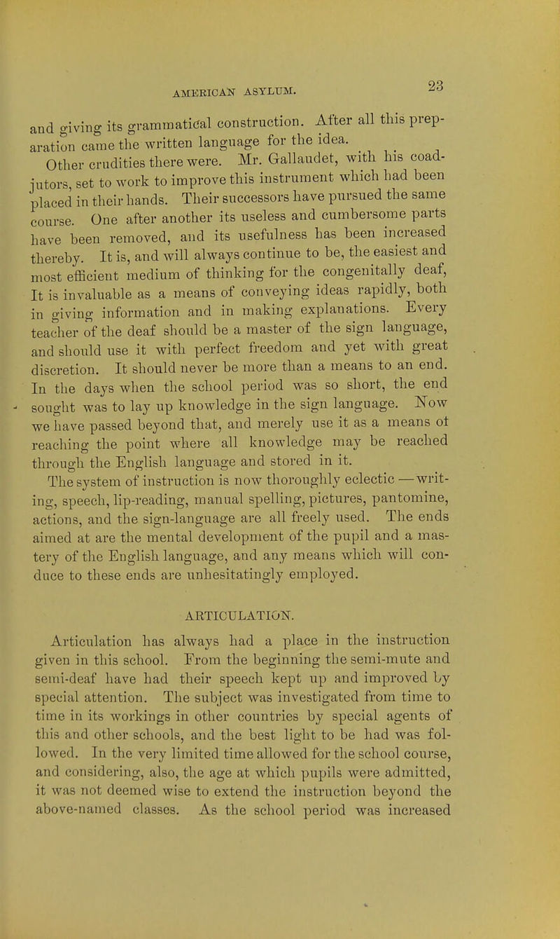 and giving its grammatical construction. After all this prep- aration came the written language for the idea. Other crudities there were. Mr. Gallaudet, with his coad- jutors, set to work to improve this instrument which had been placed in their hands. Their successors have pursued the same course. One after another its useless and cumbersome parts have been removed, and its usefulness has been increased thereby. It is, and will always continue to be, the easiest and most efficient medium of thinking for the congenitally deaf, It is invaluable as a means of conveying ideas rapidly, both in giving information and in making explanations. Every teacher of the deaf should be a master of the sign language, and should use it with perfect freedom and yet with great discretion. It should never be more than a means to an end. In the days when the school period was so short, the end sought was to lay up knowledge in the sign language. Now we liave passed beyond that, and merely use it as a means ot reaching the point where all knowledge may be reached through the English language and stored in it. The system of instruction is now thoroughly eclectic —writ- ing, speech, lip-reading, manual spelHng, pictures, pantomine, actions, and the sign-language are all freely used. The ends aimed at are the mental development of the pupil and a mas- tery of the English language, and any means which will con- duce to these ends are unhesitatingly employed. ARTICULATION. Articulation has always had a place in the instruction given in this school. From the beginning the semi-mute and semi-deaf have had their speech kept up and improved by special attention. The subject was investigated from time to time in its workings in other countries by special agents of this and other schools, and tlie best light to be had was fol- lowed. In the very limited time allowed for the school course, and considering, also, the age at which pupils were admitted, it was not deemed wise to extend the instruction beyond the above-named classes. As the school period was increased