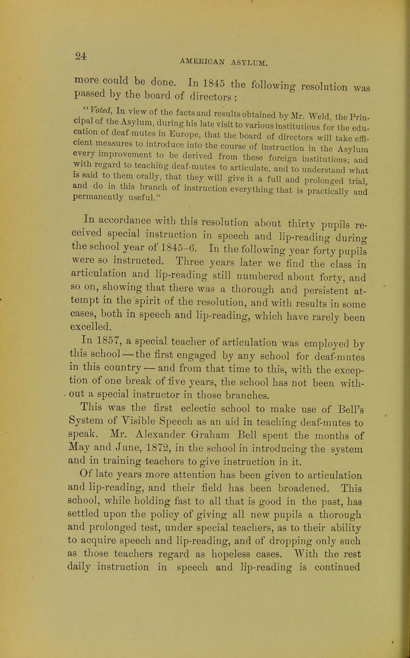 AMEKICAN ASYLUM. more could be done. In 1845 the following resolution was passed by the board of directors : rinir^ft; ^ A ^'7 ^'^ °^*^^'^<i Mr. Weld, the Pria- cipal of the Asylum, during his late visit to various institutions for the edu- cation of deaf-mutes m Europe, that the board of directors will take effi- cient measures to introduce into the course of instruction in the Asylum every improvement to be derived from these foreign institutions; and with regard to teaching deaf-mutes to articulate, and to understand what IS said to them orally, that they will give it a full and prolonged trial and do in this branch of instruction everything that is practically and permanently useful. J ^ In accordance with this resolution about thirty pupils re- ceived special instruction in speech and lip-reading during the school year of 1845-6. In the following year forty pupils were so instructed. Three years later we find the class in articulation and lip-reading still numbered about forty, and so on, showing that there was a thorough and persistent at- tempt in the spirit of the resolution, and with results in some cases, both in speech and lip-reading, which have rarely been excelled. In 1857, a special teacher of articulation was employed by this school — the first engaged by any school for deaf-mutes in this country — and from that time to this, with the excep- tion of one break of five years, the school has not been with- . out a special instructor in those branches. This was the first eclectic school to make use of Bell's System of Visible Speech as an aid in teaching deaf-mutes to speak. Mr. Alexander Graham Bell spent the months of May and June, 1872, in the school in introducing the system and in training teachers to give instruction in it. Of late years more attention has been given to articulation and lip-reading, and their field has been broadened. This school, while holding fast to all that is good in the past, has settled upon the policy of giving all new pupils a thorough and j)rolonged test, under special teachers, as to their ability to acquire speech and lip-reading, and of dropping only such as those teachers regard as hoj^eless cases. With the rest daily instruction in speech and lip-reading is continued