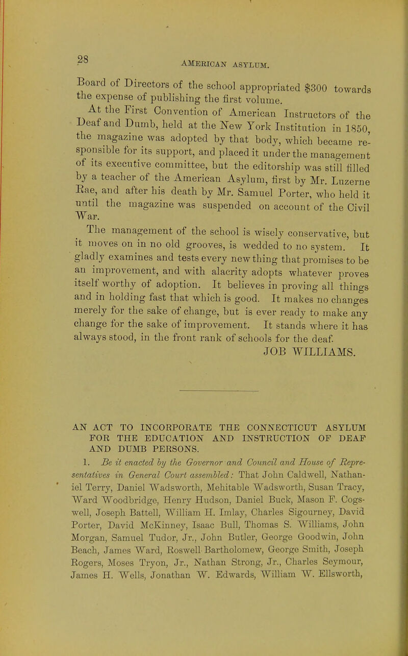 AMERICAN ASYLUM. Board of Directors of the school appropriated $300 towards the expense of publishing the first volume. At the First Convention of American Instructors of the Deaf and Dumb, held at the New York Institution in 1850 the magazine was adopted by that body, which became re- sponsible for its support, and placed it under the management of Its executive committee, but the editorship was still tilled by a teacher of the American Asylum, first by Mr. Luzerne Eae, and after his death by Mr. Samuel Porter, who held it until the magazine was suspended on account of the Civil War. The management of the school is wisely conservative, but It moves on in no old grooves, is wedded to no system. It gladly examines and tests every new thing that promises to be an improvement, and with alacrity adopts whatever proves itself worthy of adoption. It believes in proving all things and in holding fast that which is good. It makes no changes merely for the sake of change, but is ever ready to make any change for the sake of improvement. It stands where it has always stood, in the front rank of schools for the deaf JOB WILLIAMS. AN ACT TO INCORPOKATE THE CONNECTICUT ASYLUM FOR THE EDUCATION AND INSTRUCTION OF DEAF AND DUMB PERSONS. 1. Be it enacted hy the Governor and Council and Souse of Repre- sentatives in General Court assembled: That John Caldwell, Nathan- iel Terry, Daniel Wadsworth, Mehitable Wadsworth, Susan Tracy, Ward Woodbridge, Plenry Hudson, Daniel Buck, Mason F. Cogs- well, Joseph Battell, William H. Imlay, Charles Sigourney, David Porter, David McKinney, Isaac Bull, Thomas S. AVilliams, John Morgan, Samuel Tudor, Jr., John Butler, George Goodwin, John Beach, James Ward, Roswell Bartholomew, George Smith, Joseph Rogers, Moses Try on, Jr., Nathan Strong, Jr., Charles Seymour, James H. Wells, Jonathan W. Edwards, William W. Ellsworth,