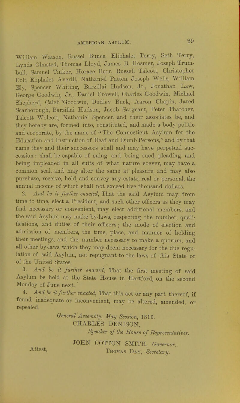 William Watson, Russel Bunce, Eliphalet Terry, Seth Terry, Lynds Olmsted, Thomas Lloyd, James B. Hosmer, Joseph Trum- bull, Samuel Tinker, Horace Burr, Russell Talcott, Christopher Colt, Eliphalet Averill, Nathaniel Patten, Joseph Wells, William Ely, Spencer Whiting, Barzillai Hudson, Jr., Jonathan Law, George Goodwin, Jr., Daniel Crowell, Charles Goodwin, Michael Shepherd, Caleb'Goodwin, Dudley Buck, Aaron Chapin, Jared Scarborough, Barzillai Hudson, Jacob Sargeant, Peter Thatcher, Talcott Wolcott, Nathaniel Spencer, and their associates be, and they hereby are, formed into, constituted, and made a body politic and corporate, by the name of The Connecticut Asylum for the Education and Instruction of Deaf and Dumb Persons, and by that name they and their successors shall and may have perpetual suc- cession : shall be capable of suing and being sued, pleading and being impleaded in all suits of what nature soever, may have a common seal, and may alter the same at pleasure, and may also purchase, receive, hold, and convey any estate, real or personal, the annual income of which shall not exceed five thousand dollars. 2. And be it further enacted, That the said Asylum may, from time to time, elect a President, and such other officers as they may find necessary or convenient, may elect additional members, and the said Asylum may make by-laws, respecting the number, quali- fications, and duties of their officers ; the mode of election and admission of members, the time, place, and manner of holding their meetings, and the number necessary to make a quorum, and all other by-laws which they may deem necessary for the due regu- lation of said Asylum, not repugnant to the laws of this State or of the United States. 3. And he it further enacted, That the first meeting of said Asylum be held at the State House in Hartford, on the second Monday of June next.' 4. And be it further enacted. That this act or any part thereof, if found inadequate or inconvenient, may be altered, amended, or repealed. General Assembly, May Session, 1816. CHARLES DENISON, Speaker of the House of Representatives. JOHN COTTON SMITH, Governor. ■^^^^^^1 Thomas Day, Secretary.