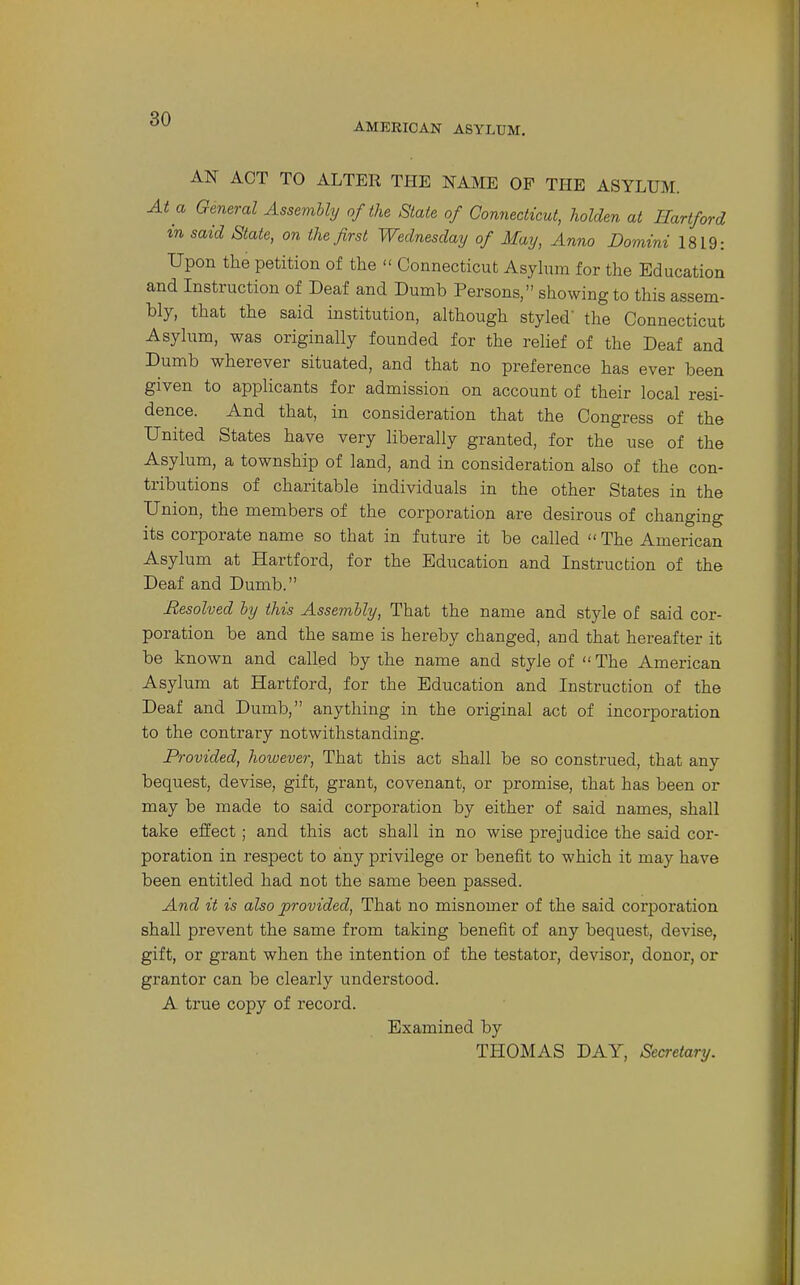 AMERICAN ASYLUM. AN ACT TO ALTER THE NAME OF THE ASYLUM. At a General Assembly of the State of Connecticut, holden at Hartford in said State, on the first Wednesday of May, Anno Domini 1819: Upon the petition of the  Connecticut Asyhim for the Education and Instruction of Deaf and Dumb Persons, showing to this assem- bly, that the said institution, although styled' the Connecticut Asylum, was originally founded for the relief of the Deaf and Dumb wherever situated, and that no preference has ever been given to applicants for admission on account of their local resi- dence. And that, in consideration that the Congress of the United States have very liberally granted, for the use of the Asylum, a township of land, and in consideration also of the con- tributions of charitable individuals in the other States in the Union, the members of the corporation are desirous of changing its corporate name so that in future it be called The American Asylum at Hartford, for the Education and Instruction of the Deaf and Dumb. Resolved hy this Assembly, That the name and style of said cor- poration be and the same is hereby changed, and that hereafter it be known and called by the name and style of  The American Asylum at Hartford, for the Education and Instruction of the Deaf and Dumb, anything in the original act of incorporation to the contrary notwithstanding. Provided, however. That this act shall be so construed, that any bequest, devise, gift, grant, covenant, or promise, that has been or may be made to said corporation by either of said names, shall take eifect; and this act shall in no wise prejudice the said cor- poration in respect to any privilege or benefit to which it may have been entitled had not the same been passed. And it is also provided. That no misnomer of the said corporation shall prevent the same from taking benefit of any bequest, devise, gift, or grant when the intention of the testator, devisoi, donor, or grantor can be clearly understood. A true copy of record. Examined by