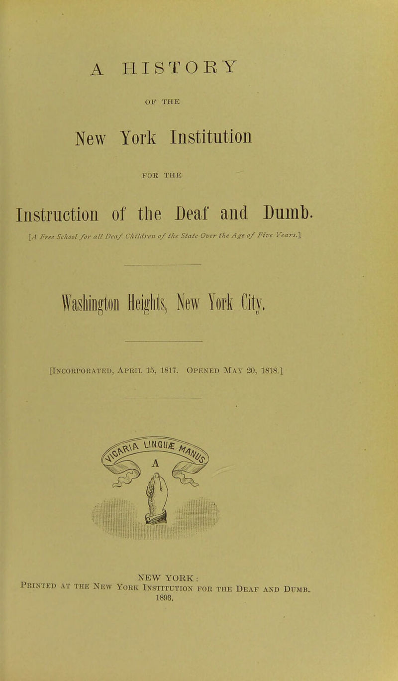 A HISTORY OF THE New York Institution FOR THE Instruction of tlie Deaf and Dumt). [.-/ Free School for all Deaf Children of the State Over the Age of Five Ycars.l Washington Heights, New York City. [Incorporated, April 15, 1817. Opened May 20, 1818.] NEW YORK: Printed at the New York Institution for the Deaf and Dumb. 1893.