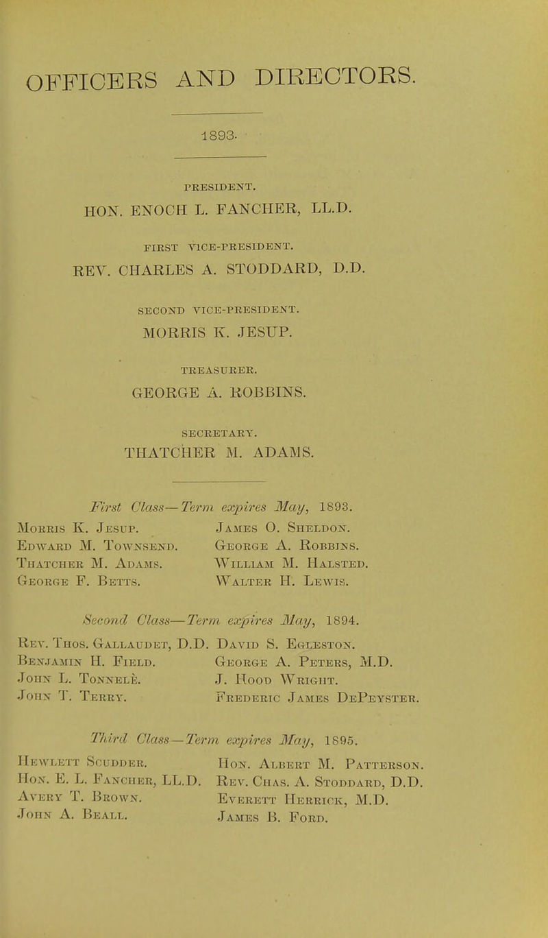 OFFICERS AND DIRECTORS. 1893. TRESIDENT. HON. ENOCH L. FANCHER, LL.D. FIRST VlCE-rKESlDENT. REV. CHARLES A. STODDARD, D.D. SECOND VICE-PRESIDENT. MORRIS K. JESUP. TREASURER. GEORGE A. ROBBINS. SECRETARY. THATCHER M. ADAMS. Fi7'st Class— Morris K. Jesup. Edward M. Townsend. Thatcher M. Adams. George F. Betts. ! ex2nres May, 1893. James O. Sheldon. George A. Robbins. AViLLiAM M. Halsted, Walter H. Lewis. Second Class—l^erm expires Hay, 1894. Rev. Tugs. Gallaudet, D.D. David S. Egleston. Benjamin H. Field. George A. Peters, M.D. John L. Tonnele. J. Hood Wright. John T. Terry. Frederic James DePeyster. Thii'd Class—Term expires May, 1895. Hicwlett Scudder. Hon, Albert M. Patterson. IIox. E. L. Fancher, LL.D. Rev. Chas. A. Stoddard, D.D. Avery T. Brown. Everett Herrick, M.D. John A. Beall. James B. Ford.