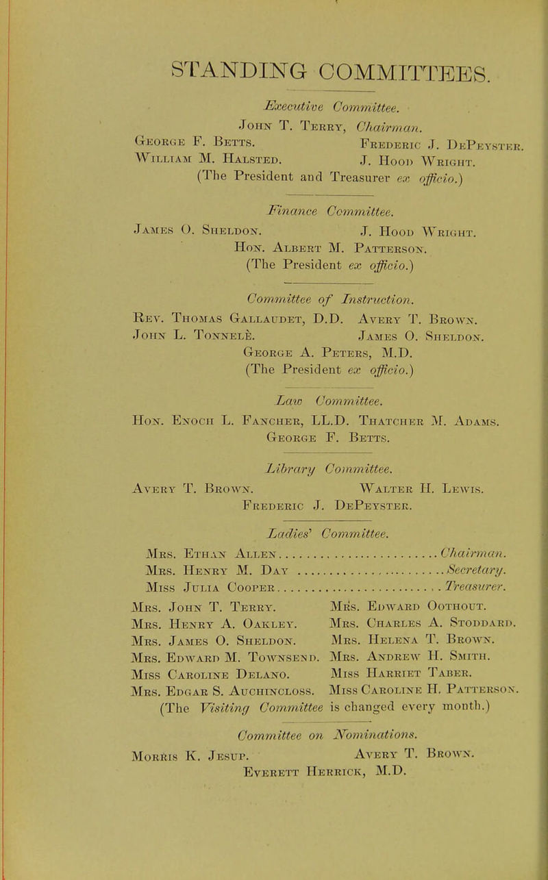 STANDING COMMITTEES. Executive Committee. Jo T. Terry, Chairman. Gkorge F. Betts. Frederic J. DePeystkr. A^^ILLIAM M. Halsted. J. Hool) Wright. (The President and Treasurer e.x officio.) Finance Committee. James (). Sheldon. J. Hood Wright. Hon. Albert M. Pattersox. (The President ex officio.) Committee of Instruction. Rev. Thomas Gallaudet, D.D. Avery T. Brown. John L. Tonnelb. James O. Sheldon. George A. Peters, M.D. (The President ex officio.) Law Committee. Hon. Enoch L. Fancher, LL.D. Thatcher M. Adams. George F. Betts. Library Committee. Avery T. Brown. Walter H. Lewis. Frederic J. DePeyster. Toadies' Committee. Mrs, Ethan Allen Chairman. Mrs. Henry M. Day Secretary. Miss Julia Cooper Treasurer. Mrs. John T. Terry. Mrs. Edward Oothout. Mrs. Henry A. Oaklev. Mrs. Charles A. Stoddard. Mrs. James O. Sheldon. Mrs. Helena T, Brown, Mrs. Edward M. Toavnsend. Mrs. Andrew H, Smith, Miss Caroline Delano. Miss Harriet Taber. Mrs. Edgar S, Auohincloss. Miss Caroline H. Patterson, (The Visiting Committee is changed every month.) Committee on N'ominations. MoRftis K, Jesup, Avery T. Brown. Everett Herrick, M.D.