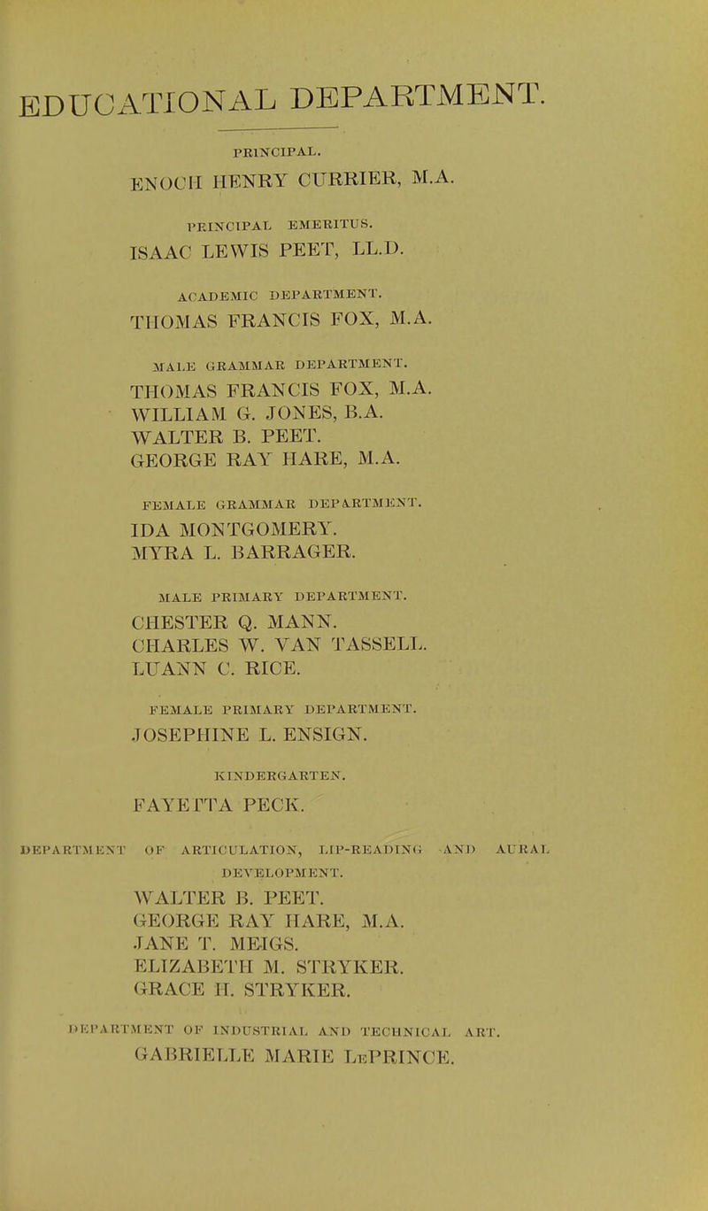 EDUCATIONAL DEPARTMENT. PRINCIPAL. ENOCH HENRY CURRIER, M.A. PRINCIPAL EMERITUS. ISAAC LEWIS PEET, LL.D. ACADEMIC DEPARTMENT. THOMAS FRANCIS FOX, M.A. MALE GRAMMAR DEPARTMENT. THOMAS FRANCIS FOX, M.A. WILLIAM G. JONES, B.A. WALTER B. PEET. GEORGE RAY HARE, M.A. FEMALE GRAMMAR DEPARTMENT. IDA MONTGOMERY. MYRA L. BARRAGER. JIALE PRIMARY DEPARTMENT. CHESTER Q. MANN. CHARLES W. VAN TASSELL. LUANN C. RICE. FEMALE PRIMARY DEPARTMENT. JOSEPHINE L. ENSIGN. KINDERGARTEN. FAYETTA PECK. DEPARTMENT OF ARTICULATION, LIP-READING AND AURAL DEVELOPMENT. WALTER B. PEET. GEORGE RAY HARE, M.A. JANE T. MEIGS. ELIZABETH M. STRYKER. GRACE II. STRYKER. DKI'ARTMUNT OF INDUSTRlAl, AND TECHNICAL ART. GABRIELLE MARIE LePRINCE.