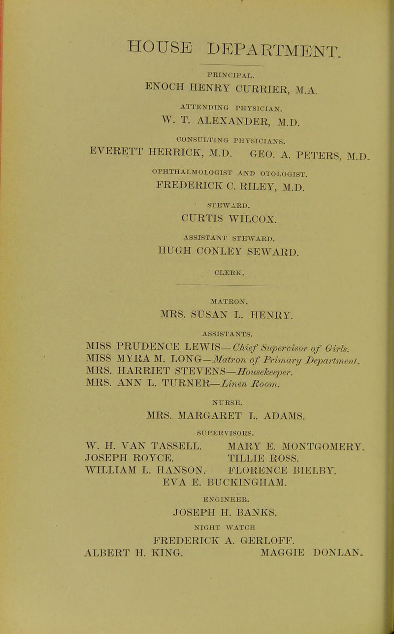 HOUSE DEPARTMENT. PRINCIPAL. ENOCH HENRY CURRIER, M.A. ATTENDING PHYSICIAN. W. T. ALEXANDER, M.D. CONSULTING PHYSICIANS. EVERETT HERRICK, M.D. GEO. A. PETERS, M.D OPHTHALMOLOGIST AND OTOLOGIST. FREDERICK C. RILEY, M.D. STEWARD. CURTIS WILCOX. ASSISTANT STEWARD. HUGH CONLEY SEWARD. CLERK. MATRON. MRS. SUSAN L. HENRY. ASSISTANTS. MISS PRUDENCE LEWIS— Chief Supervisor of Girls. MISS MYRA M. J-.O^G—Matron of Primary De2mrtment, MRS. HARRIET STEVENS—^owse/lee^^er. MRS. ANN L. Linen Boom. NURSE. MRS. MARGARET L. ADAMS. SUPERVISORS. W. H. VAN TASSELL. MARY E. MONTGOMERY. JOSEPH ROYCE. TILLIE ROSS. WILLIAM L. HANSON. FLORENCE BIELBY. EVA E. BUCKINGHAM. ENGINEER. JOSEPH II. BANKS. NIGHT AVATCII FREDERICK A. GERLOFF. ALBERT H. KING. MAGGIE DONLAN.