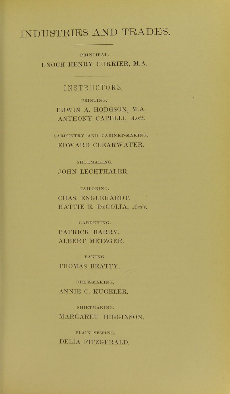 INDUSTRIES AND TRADES. PRINCIPAL. ENOCH HENRY CUHRIER, M.A. INSTRUCTORS. PRINTING. EDWIN A. HODGSON, M.A. ANTHONY CAPELLI, Ass't. CARPENTRY AND CABINET-MAKING. EDWARD CLEARWATER. SHOEMAKING. JOHN LECHTHALER. TAILORING. CHAS. ENGLEHARDT. HATTIE E. DeGOLIA, Ass't. GARDENING. PATRICK BARRY. ALBERT METZGER. BAKING. THOMAS BEATTY. DRESSMAICING. ANNIE C. KUGELER. SHIRTMAKING. MARGARET IIIGGINSON. PLAIN SEWING. DELIA FITZGERALD.