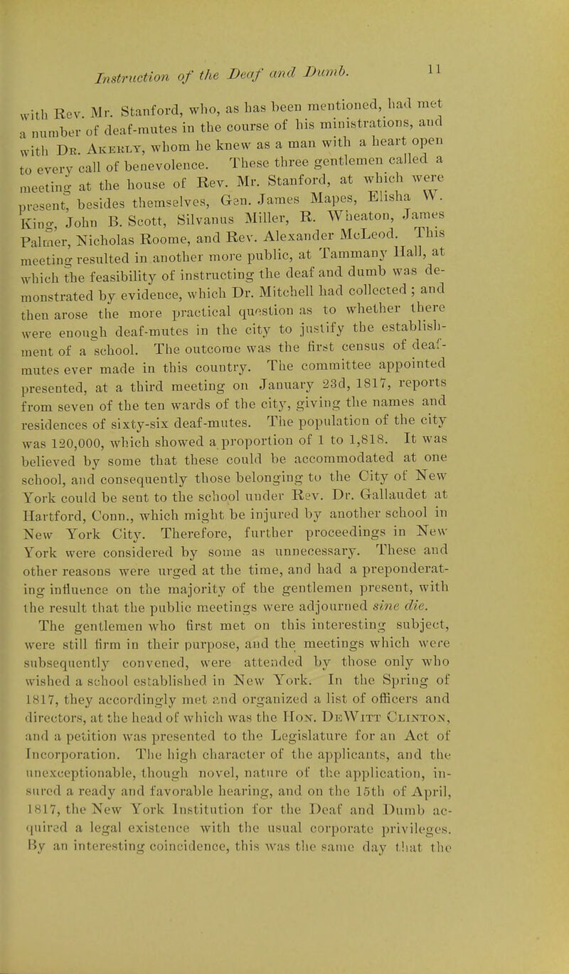 with Rev Mr. Stanford, who, as has been mentioned, had met a number of deaf-mutes in the course of his ministrations, and with De. Akekly, whom he knew as a man with a heart open to every call of benevolence. These three gentlemen called a meeting at the bouse of Rev. Mr. Stanford, at which were present, besides themselves, Gan. James Mapes, Elisha W. King, John B. Scott, Silvanus Miller, R. Wbeaton, James Palmer, Nicholas Roome, and Rev. Alexander McLeod. This meeting resulted in another more public, at Tammany Hall, at which the feasibility of instructing the deaf and dumb was de- monstrated by evidence, which Dr. Mitchell bad collected ; and then arose the more practical question as to whether there were enongb deaf-mutes in the city to justify the establish- ment of a scbool. The outcome was the first census of deaf- mutes ever made in this country. The committee appointed presented, at a third meeting on January 23d, 181V, reports from seven of the ten wards of the city, giving the names and residences of sixty-six deaf-mutes. The population of the city was 120,000, which showed a proportion of 1 to 1,818. It was believed by some that these could be accommodated at one school, and consequently those belonging to the City of New York could be sent to the scbool under Rev. Dr. Gallaudet at Hartford, Conn., which might be injured by another school in New York City. Therefore, further proceedings in New York were considered by some as unnecessary. These and other reasons were urged at the time, and had a preponderat- ing influence on the majority of the gentlemen present, with the result that the public meetings were adjourned sine die. The gentlemen who first met on this interesting subject, were still firm in their purpose, and the meetings which were subsequently convened, were attended by those only who wished a school established in New York. In the Spring of 1817, they accordingly met r.nd organized a list of officers and directors, at the head of which was the Hox. DeWitt Clinton, and a petition was presented to the Legislature for an Act of Incorporation. The high character of the applicants, and the unexceptionable, though novel, nature of the application, in- sured a ready and favorable hearing, and on the 15th of April, 1817, the New York Institution for the Deaf and Dumb ac- ([uired a legal existence with the usual corporate privileges. By an interesting coincidence, this Avas the same day tliat the