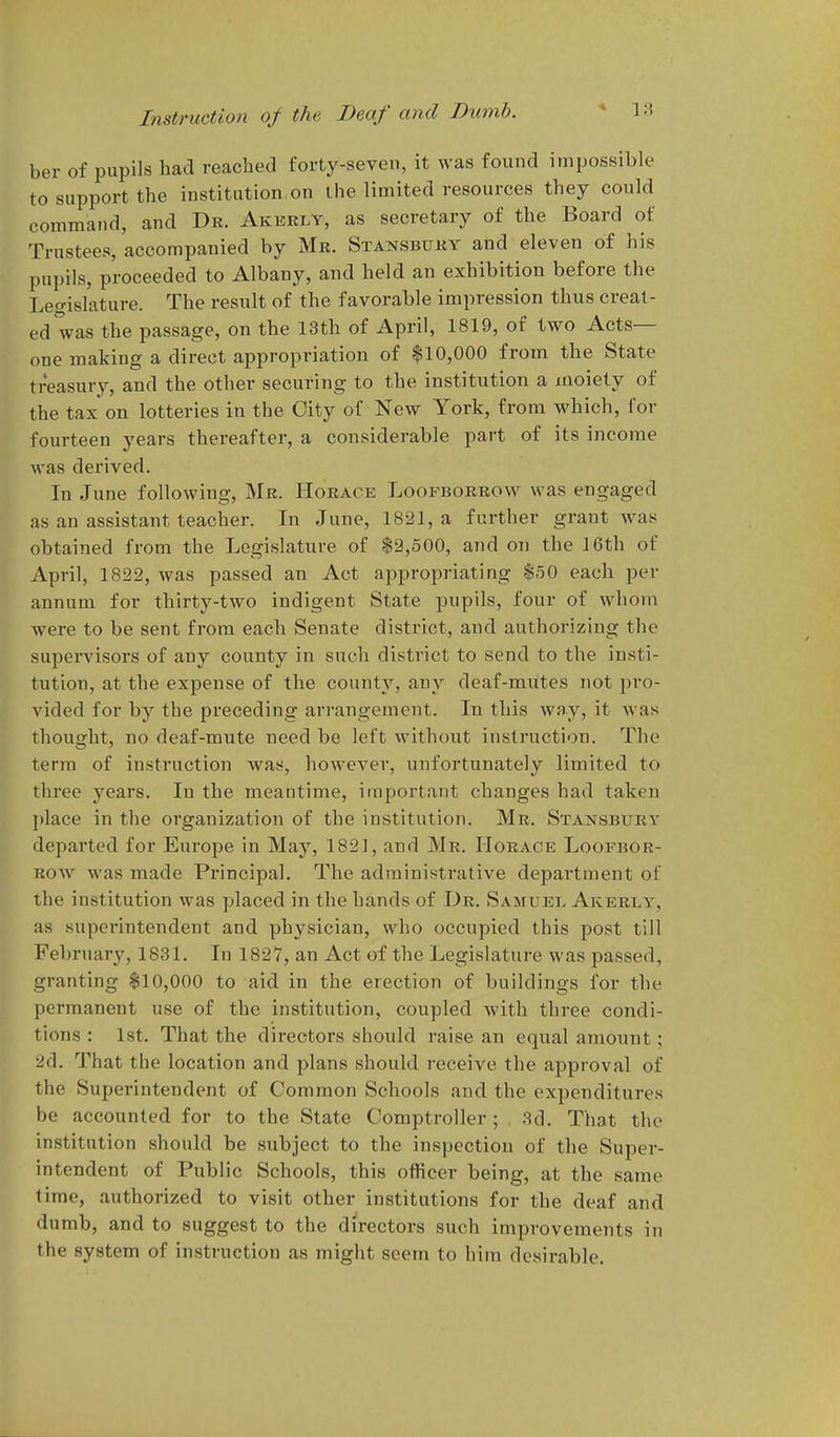 ber of pupils had reached forty-seven, it was found impossible to support the institution on the limited resources they could command, and Dr. Akerly, as secretary of the Board of Trustees, accompanied by Mk. Stansbuby atid eleven of his pupils, proceeded to Albany, and held an exhibition before the Legislature. The result of the favorable impression thus creat- ed was the passage, on the 13th of April, 1819, of two Acts- one making a direct appropriation of $10,000 from the State treasury, and the other securing to the institution a moiety of the tax on lotteries in the City of New York, from which, for fourteen years thereafter, a considerable part of its income was derived. In June following, Mr. Horace Loofborbovv was engaged as an assistant teacher. In June, 1821, a further grant was obtained from the Legislature of $2,500, and on the 16th of April, 1822, was passed an Act appropriating $50 each per annum for thirty-two indigent State pupils, four of whom were to be sent from each Senate district, and authorizing the supervisors of any county in such district to send to the insti- tution, at the expense of the county, any deaf-mutes not pro- vided for by the preceding arrangement. In this way, it Avas thought, no deaf-mute need be left without instruction. The term of instruction was, however, unfortunately limited to three years. In the meantime, important changes had taken ])lace in the organization of the institution. Mr. Stansbury departed for Europe in May, 182], and Mr. Horace Loofbor- Row was made Principal. The administrative department of the institution was placed in the hands of Dr. Samuel Akerly, as superintendent and physician, who occupied this post till February, 1831. In 1827, an Act of the Legislature was passed, granting $10,000 to aid in the erection of buildings for the permanent use of the institution, coupled with three condi- tions : Ist. That the directors should raise an equal amount; 2d. That the location and plans should receive the approval of the Supei-intendent of Common Schools and the expenditures be accounted for to the State Comptroller ; , 3d. That the institution should be subject to the inspection of the Super- intendent of Public Schools, this officer being, at the same time, authorized to visit other institutions for the deaf and dumb, and to suggest to the directors such improvements in the system of instruction as might seem to him desirable.